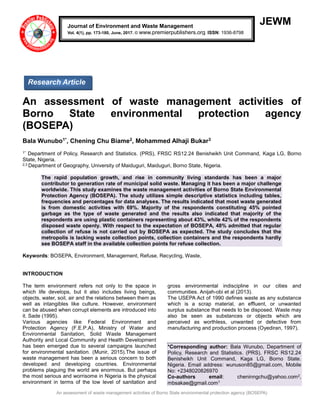 An assessment of waste management activities of Borno State environmental protection agency (BOSEPA)
JEWM
An assessment of waste management activities of
Borno State environmental protection agency
(BOSEPA)
Bala Wunubo1*, Chening Chu Biame2, Mohammed Alhaji Bukar3
1* Department of Policy, Research and Statistics. (PRS), FRSC RS12.24 Benisheikh Unit Command, Kaga LG, Borno
State, Nigeria.
2,3 Department of Geography, University of Maiduguri, Maiduguri, Borno State, Nigeria.
The rapid population growth, and rise in community living standards has been a major
contributor to generation rate of municipal solid waste. Managing it has been a major challenge
worldwide. This study examines the waste management activities of Borno State Environmental
Protection Agency (BOSEPA). The study utilizes simple descriptive statistics including tables,
frequencies and percentages for data analyses. The results indicated that most waste generated
is from domestic activities with 69%. Majority of the respondents constituting 45% pointed
garbage as the type of waste generated and the results also indicated that majority of the
respondents are using plastic containers representing about 43%, while 42% of the respondents
disposed waste openly. With respect to the expectation of BOSEPA, 48% admitted that regular
collection of refuse is not carried out by BOSEPA as expected. The study concludes that the
metropolis is lacking waste collection points, collection containers and the respondents hardly
see BOSEPA staff in the available collection points for refuse collection.
Keywords: BOSEPA, Environment, Management, Refuse, Recycling, Waste,
INTRODUCTION
The term environment refers not only to the space in
which life develops, but it also includes living beings,
objects, water, soil, air and the relations between them as
well as intangibles like culture. However, environment
can be abused when corrupt elements are introduced into
it. Sade (1995).
Various agencies like Federal Environment and
Protection Agency (F.E.P.A), Ministry of Water and
Environmental Sanitation, Solid Waste Management
Authority and Local Community and Health Development
has been emerged due to several campaigns launched
for environmental sanitation. (Munir, 2015).The issue of
waste management has been a serious concern to both
developed and developing countries. Environmental
problems plaguing the world are enormous. But perhaps
the most serious and worrisome in Nigeria is the physical
environment in terms of the low level of sanitation and
gross environmental indiscipline in our cities and
communities. Anijah-obi et al (2013).
The USEPA Act of 1990 defines waste as any substance
which is a scrap material, an effluent, or unwanted
surplus substance that needs to be disposed. Waste may
also be seen as substances or objects which are
perceived as worthless, unwanted or defective from
manufacturing and production process (Oyediran, 1997).
*Corresponding author: Bala Wunubo, Department of
Policy, Research and Statistics. (PRS), FRSC RS12.24
Benisheikh Unit Command, Kaga LG, Borno State.
Nigeria. Email address: wunuson85@gmail.com, Mobile
No: +2348020826970
Co-authors email: cheninngchu@yahoo.com2,
mbsakae@gmail.com3
Journal of Environment and Waste Management
Vol. 4(1), pp. 173-180, June, 2017. © www.premierpublishers.org. ISSN: 1936-8798
Research Article
 