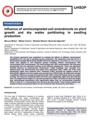 Influence of vermicomposted soil amendments on plant growth and dry matter partitioning in seedling production
IJHSOP
Influence of vermicomposted soil amendments on plant
growth and dry matter partitioning in seedling
production
Mavura Mcleo1, *Mtaita Tuarira1, *Mutetwa Moses2, Musimbo Ngenzile3
1Department of Horticulture, Faculty of Agriculture and Natural Resources, Africa University, Box 1320, Old Mutare,
Zimbabwe.
2Alumni, Department of Horticulture, Faculty of Agriculture and Natural Resources, Africa University, Box 1320, Old
Mutare, Zimbabwe.
3Department of Environmental and Biological Sciences, Faculty of Science and Technology, Solusi University, Box
Solusi, Bulawayo.
The present experiment was undertaken to evaluate the effects of different vermicompost
substitutions for vlei soil in seedling nursery production. The experiment was laid out in a
Randomized Complete Block Design (RCBD) with three replications. Cucumber (Cucumis sativus)
seeds were planted in five treatment groups including without vermicompost, 25%
vermicompost, 50% vermicompost, 75% vermicompost and 100% vermicompost. Vlei soils were
incorporated into the experiment making up the different supplements. There was significant
(P<0.05) influence of vermicompost amendments. Tallest seedlings were recorded from
V50%(13.2cm) and V75%(12.6cm) and means from treatments V25%, V50% and V75% were
significantly higher than treatment V0%. Treatment V100% recorded the highest number of
leaves(5.88). Highest root fresh weight was recorded from V50%(2.16g). All treatments revealed
a significant difference amongst the treatments with V50% having the highest shoot dry weight
of 2.22g. The means for treatments V50% and V75% were significantly higher than the treatment
V0%. The highest fresh weight (11.31g) was recorded from V50%. All means for plant dry weight
with vermicompost amendments were significantly higher than no vermicompost treatment
(V0%). A ratio of 1:1 vermicompost and vlei gave the best results. These finding indicate that
instead of using vermicompost alone, its use in mixtures with vlei gives the same effect.
Keywords: Cucumber (Cucumis sativus), vermicompost, amendment, growth, vlei, shoot, root, weight.
INTRODUCTION
The main goal of horticultural nurseries is to produce
quality seedlings with target morphological and
physiological features that guarantee crop success after
transplanting. Post-transplant success after the nursery
stage is strongly influenced by plant morphology factors
(Lazcano et al., 2009). Progressively more, nursery stock
is produced in containers due to market demands and
numerous production advantages, including greater
production per surface unit, faster plant growth, higher
plant quality, and lack of dependence on arable land.
Nursery potting media usually contain substantial
amounts of peat moss (Sphagnum spp.) (Raviv et al.,
1986) or cocopeat (Khayyat et al., 2007; Nazari et al.,
2011) since it provides adequate aeration, moisture
retention and support for the seedlings.
*Corresponding author: Mutetwa Moses, Department of
Horticulture, Faculty of Agriculture and Natural
Resources, Africa University, Box 1320, Old Mutare,
Zimbabwe. Email: mosleymute@gmail.com
International Journal of Horticultural Science and Ornamental Plants
Vol. 3(1), pp. 037-046, June, 2017. © www.premierpublishers.org, ISSN: 2141-502X
Research Article
 