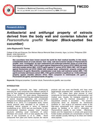 Antibacterial and antifungal property of extracts derived from the body wall and cuvierian tubules of Pearsonothuria graeffei Semper (Black-spotted Sea
cucumber)
FMCDD
Antibacterial and antifungal property of extracts
derived from the body wall and cuvierian tubules of
Pearsonothuria graeffei Semper (Black-spotted Sea
cucumber)
John Raymund D. Torres
College of Arts and Sciences, Don Mariano Marcos Memorial State University, Agoo, La Union, Philippines 2504
Mobile: +639-3343-64187
E-mail: jonramt@gmail.com
Sea cucumbers have been known around the world for their medical benefits. In this study,
unadulterated doses of crude extracts from body wall and Cuvierian tubules of Pearsonothuria
graeffei were investigated for their antibacterial and antifungal potential. Doses of crude body
wall methanol extract (MIC, <218.75 μg/ml against Staphylococcus aureus ATCC 25923) and body
wall ethyl acetate extract (MIC, <218.75 μg/ml against S. aureus ATCC 25923; MIC, <437.50 μg/ml
against Escherichia coli ATCC 25922) both showed weak antibacterial property compared to
Ciprofloxacin (5 μg/ml). Meanwhile, unadulterated crude body wall methanol extract (MIC, 1750
μg/ml) and body wall hexane extract (MIC, 1750 μg/ml) exhibited a significant (p < 0.05) antifungal
property against Candida albicans ATCC 10231 compared to Clotrimazole (10 μg/ml ),
Fluconazole (25 μg/ml), and Ketoconazole (10 μg/ml).
Keywords: Biological properties, Cuvierian tubule, Pearsonothuria graeffei, sea cucumber
INTRODUCTION
The scientific community has been continuously
searching for novel compounds from different species of
plant for their biological and pharmacological activities
(Dellai et al., 2012). On equal stance, bioprospecting
from the marine environment has also yielded discoveries
of several bioactive metabolites with considerable
biological and medical applications (Bordbar et al., 2011;
Mohklesi et al., 2012). In a comparative study, marine
natural products were described to be superior to
terrestrial natural products in terms of chemical
novelty(Kong et al., 2010) and are eco-friendly. In fact,
marine-derived bioactives possess novel chemical
structures exhibiting novel mechanism of action
(Montaser and Leusch, 2011) or taxa specific like in the
case of sea cucumbers (Li et al., 2008). Novel
compounds from plant and marine sources are natural
products and are more eco-friendly and have more
target-specific properties than synthetic ones (Ali et al.,
2011). This makes them good sources of novel
compounds for future nutraceutical, pharmaceutical, and
medical uses. Usually, the biological properties are
evaluated and the chemical composition of the
sequestered extracts is elucidated. The bioactive
compounds serve as blueprints for biochemical
synthesis of new drugs.In an extensive review of the
high-value components from various sea cucumber
species by Bordbar et al. (2011), information on
Pearsonothuria graeffei is very limited. Oftentimes,
traders and the researchers in private and government
funded studies worldwide are concentrated on fewer but
more valuable (usually referring to its direct and indirect
value) species.
Frontiers in Medicinal Chemistry and Drug Discovery
Vol. 1(1), pp. 002-009, June, 2017. © www.premierpublishers.org. ISSN: 2747-3241
Research Article
 