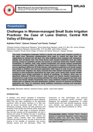 WRJAS
Challenges in Women-managed Small Scale Irrigation
Practices: the Case of Lume District, Central Rift
Valley of Ethiopia
Kalkidan Fikirie1
, Ephrem Tesema2
and Yemiru Tesfaye3
1
Ethiopian Institute of Agricultural Research, Jimma Agricultural Research center, P.O. Box 192, Jimma, Ethiopia.
2
International Livestock Research Institute (ILRI), P.O. box 5689, Addis Ababa, Ethiopia.
3
Hawasa University Wondo Genet Collage of Forestry and Natural Resource, Hawasa, Ethiopia.
This study investigated challenges related to gender and small scale irrigation practice in
the study area. Structured questionnaires were used to collect the data from 165
respondents to achieve the set goal. The data collected were analyzed with descriptive
statistic and chi-square test. The result shows male headed households have got better
training, access to extension service and access to improved seeds than female headed
households. In addition, both male headed households and female headed households
encountered market problem for different crops produced in irrigation. Furthermore, there
was no significant difference (P>0.05) between male headed households and female headed
households in fertilizer and chemical application. With regard to cash income generation
from small scale irrigation, the study revealed that male headed households were mainly
involved in seed production particularly the high value onion seeds while female headed
households were widely participate in selling of seedlings. In addition, there was no
significant difference (P>0.05) between male headed and female headed households in
involvement in cash income generating activities.The study finally suggests that both male
headed and female headed households have many problems related to technology and
market such as disease and pest identification problem, amount of chemical and fertilizer
application etc. Thus, to overcome these problems continuous training and extension
services are very essential.
Key words: Descriptive statistics, extension service, gender, small scale irrigation
INTRODUCTION
In Ethiopia, rural women represent a tremendous
productive resource in the agricultural sector (Mwangi,
2001).They are major contributors to the agricultural
workforce, either as family members or in their own
right as women household heads (FAO, 2011). In
developing countries, women are both producers and
providers of food (Elder and Schmidf, 2004). Apart from
participating in a wide range of productive activities,
they are also carrying out full responsibility not only in
bearing and caring for children but also in developing
and breast-feeding them after birth(Nahusenay and
Tesfaye, 2015). Gender roles and relationships
influence the division of work, the use of resources and
sharing of the benefits of production and income
between women and men (Bryceson, 2002). The
introduction of new technologies and practices
underpinned by improved service provision, often
disregards the gendered consequences of market
oriented growth and many benefits bypassing women
since benefits over agricultural production varies
between men and women (Lemlemet al., 2010).
*Corresponding Author: Kalkidan Fikirie, Ethiopian
Institute of Agricultural Research, Jimma Agricultural
Research center, P.O. Box 192, Jimma, Ethiopia.
Email: kalkidanfikire@gmail.com, Tel: +251912758580,
Fax +251471111999
World Research Journal of Agricultural Sciences
Vol. 4(1), pp. 111-119, June, 2017. ©www.premierpublishers.org. ISSN: 2326-7266
Researcharticle
 
