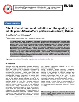 Effect of environmental pollution on the quality of an edible plant Alternanthera philoxeroides (Mart.) Griseb
IRJBB
Effect of environmental pollution on the quality of an
edible plant Alternanthera philoxeroides (Mart.) Griseb
U. Arul Pamila1*
and S. Karpagam2
1,2
Department of Botany, Queen Mary's College (A), Chennai, India.
The present study is the comparative analysis of phytochemical constituents and microbial load
of an edible plant Alternanthera philoxeroides (Mart.) Griseb collected from unpolluted and
polluted site. Preliminary phytochemical analysis was performed with acetone, aqueous,
chloroform, ethanol and petroleum ether extracts (unpolluted and polluted site) of A
philoxeroides that showed the presence of alkaloids, carbohydrates, saponins, phenols,
flavonoids, aminoacids, diterpenes, tannin, terpenoids, protein, steroid, oxalate, coumarin and
quinones. The ethanol extract showed higher number of phytochemical constituents when
compared to the other extract of unpolluted site. The microbial load is also enumerated in the
unpolluted and polluted site. In conclusion, phytochemical analysis revealed the presence of
many phytoconstituents in ethanol extract and the microbial load is less in the unpolluted site
when compared to the polluted site.
Keywords: Alternanthera philoxeroides, phytochemical constituents, microbial load.
INTRODUCTION
Medicinal plants have been a basic source of antibiotics
against a variety of diseases over the years. Herbal
plants are known to be the excellent stimulators of
immune system due to antioxidant properties of
phytochemical constituent. Herbal plants have been
recently popularized in modern medicine, since many
therapeutically important compounds are derived from
them (Ghosh et al., 2006. Herbal plant based drugs have
been in use against various infections (Ahmad et al.,
2009). In the past, medicinal plants was the first line of
treatment known to man and traditional medicinal
practice remain an important part of the primary
healthcare delivery system in most of the developing
world (Akerele., 1998). Phytochemicals are naturally
occurring in the medicinal plants in all the parts namely,
leaves, stem and roots that have defense mechanism
and protect from various diseases. Phytochemicals are of
primary and secondary compounds. Chlorophyll, proteins
and common sugars are included in primary constituents
and secondary compounds have terpenoids, alkaloids
and phenolic compounds (Wadood et al, 2013;
Krishnaiah et al,. 2007).
Plants accumulate various secondary metabolites
including alkaloids, glycosides, polyphenols etc. They are
effective in the treatment of infectious diseases with
minimal side effects that are often associated with
synthetic antimicrobials (Iwu, et. al., 1999). A good
number of drugs that are being used today are isolated
from plant sources and some from animals or minerals.
Alternanthera Forsskaal species are invasive aquatic
weeds posing a strong threat to agro-biodiversity in
several countries in the world. Weeds are a continuous
and ubiquitous threat to agricultural productivity (Riaz et
al., 2009).
*Corresponding author: U. Arul Pamila, Department of
Botany, Queen Mary's College (A), Chennai, India.
pamilastalin2004@gmail.com
International Research Journal of Biochemistry and Biotechnology
Vol. 4(1), pp. 061-067, June, 2017. © w w w .premierpublishers.org, ISSN: 2167-0438x
ResearchArticle
 