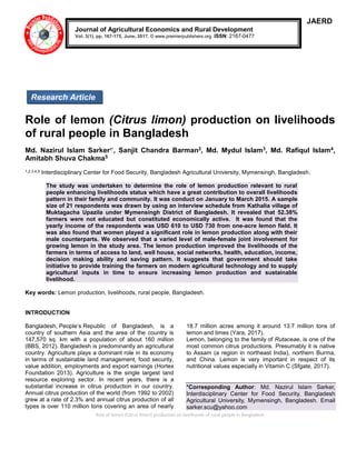 Role of lemon (Citrus limon) production on livelihoods of rural people in Bangladesh
JAERD
Role of lemon (Citrus limon) production on livelihoods
of rural people in Bangladesh
Md. Nazirul Islam Sarker1*
, Sanjit Chandra Barman2, Md. Mydul Islam3, Md. Rafiqul Islam4,
Amitabh Shuva Chakma5
1,2,3,4,5 Interdisciplinary Center for Food Security, Bangladesh Agricultural University, Mymensingh, Bangladesh.
The study was undertaken to determine the role of lemon production relevant to rural
people enhancing livelihoods status which have a great contribution to overall livelihoods
pattern in their family and community. It was conduct on January to March 2015. A sample
size of 21 respondents was drawn by using an interview schedule from Kathalia village of
Muktagacha Upazila under Mymensingh District of Bangladesh. It revealed that 52.38%
farmers were not educated but constituted economically active. It was found that the
yearly income of the respondents was USD 610 to USD 730 from one-acre lemon field. It
was also found that women played a significant role in lemon production along with their
male counterparts. We observed that a varied level of male-female joint involvement for
growing lemon in the study area. The lemon production improved the livelihoods of the
farmers in terms of access to land, well house, social networks, health, education, income,
decision making ability and saving pattern. It suggests that government should take
initiative to provide training the farmers on modern agricultural technology and to supply
agricultural inputs in time to ensure increasing lemon production and sustainable
livelihood.
Key words: Lemon production, livelihoods, rural people, Bangladesh.
INTRODUCTION
Bangladesh, People’s Republic of Bangladesh, is a
country of southern Asia and the area of the country is
147,570 sq. km with a population of about 160 million
(BBS, 2012). Bangladesh is predominantly an agricultural
country. Agriculture plays a dominant role in its economy
in terms of sustainable land management, food security,
value addition, employments and export earnings (Hortex
Foundation 2013). Agriculture is the single largest land
resource exploring sector. In recent years, there is a
substantial increase in citrus production in our country.
Annual citrus production of the world (from 1992 to 2002)
grew at a rate of 2.3% and annual citrus production of all
types is over 110 million tons covering an area of nearly
18.7 million acres among it around 13.7 million tons of
lemon and limes (Yara, 2017).
Lemon, belonging to the family of Rutaceae, is one of the
most common citrus productions. Presumably it is native
to Assam (a region in northeast India), northern Burma,
and China. Lemon is very important in respect of its
nutritional values especially in Vitamin C (Sfgate, 2017).
*Corresponding Author: Md. Nazirul Islam Sarker,
Interdisciplinary Center for Food Security, Bangladesh
Agricultural University, Mymensingh, Bangladesh. Email
sarker.scu@yahoo.com
Journal of Agricultural Economics and Rural Development
Vol. 3(1), pp. 167-175, June, 2017. © www.premierpublishers.org. ISSN: 2167-0477
Research Article
 