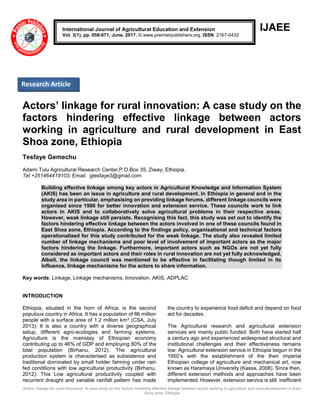 Actors’ linkage for rural innovation: A case study on the factors hindering effective linkage between actors working in agriculture and rural development in East
Shoa zone, Ethiopia
IJAEE
Actors’ linkage for rural innovation: A case study on the
factors hindering effective linkage between actors
working in agriculture and rural development in East
Shoa zone, Ethiopia
Tesfaye Gemechu
Adami Tulu Agricultural Research Center,P.O.Box 35, Ziway, Ethiopia.
Tel +251464419103; Email: gtesfaye3@gmail.com
Building effective linkage among key actors in Agricultural Knowledge and Information System
(AKIS) has been an issue in agriculture and rural development. In Ethiopia in general and in the
study area in particular, emphasising on providing linkage forums, different linkage councils were
organised since 1986 for better innovation and extension service. These councils work to link
actors in AKIS and to collaboratively solve agricultural problems in their respective areas.
However, weak linkage still persists. Recognising this fact, this study was set out to identify the
factors hindering effective linkage between the actors involved in one of these councils found in
East Shoa zone, Ethiopia. According to the findings policy, organisational and technical factors
operationalized for this study contributed for the weak linkage. The study also revealed limited
number of linkage mechanisms and poor level of involvement of important actors as the major
factors hindering the linkage. Furthermore, important actors such as NGOs are not yet fully
considered as important actors and their roles in rural innovation are not yet fully acknowledged.
Albeit, the linkage council was mentioned to be effective in facilitating though limited in its
influence, linkage mechanisms for the actors to share information.
Key words: Linkage, Linkage mechanisms, Innovation, AKIS, ADPLAC
INTRODUCTION
Ethiopia, situated in the horn of Africa, is the second
populous country in Africa. It has a population of 86 million
people with a surface area of 1.2 million km2 (CSA, July
2013). It is also a country with a diverse geographical
setup, different agro-ecologies and farming systems.
Agriculture is the mainstay of Ethiopian economy
contributing up to 46% of GDP and employing 80% of the
total population (Birhanu, 2012). The agricultural
production system is characterised as subsistence and
traditional dominated by small holder farming under rain
fed conditions with low agricultural productivity (Birhanu,
2012). This Low agricultural productivity coupled with
recurrent draught and variable rainfall pattern has made
the country to experience food deficit and depend on food
aid for decades.
The Agricultural research and agricultural extension
services are mainly public funded. Both have started half
a century ago and experienced widespread structural and
institutional challenges and their effectiveness remains
low. Agricultural extension service in Ethiopia begun in the
1950’s with the establishment of the then imperial
Ethiopian college of agriculture and mechanical art, now
known as Haramaya University (Kassa, 2008). Since then,
different extension methods and approaches have been
implemented. However, extension service is still inefficient
International Journal of Agricultural Education and Extension
Vol. 3(1), pp. 058-071, June, 2017. © www.premierpublishers.org, ISSN: 2167-0432
Research Article
 
