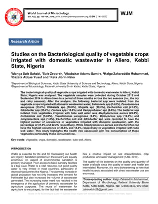 Studies on the Bacteriological quality of vegetable crops irrigated with domestic wastewater in Aliero, Kebbi State, Nigeria
WJM
Studies on the Bacteriological quality of vegetable crops
irrigated with domestic wastewater in Aliero, Kebbi
State, Nigeria
1Manga Sule Sahabi, 1Sule Zeporah, 1Abubakar Adamu Samira, 2Kalgo Zaharaddin Muhammad,
2Bazata Abbas Yusuf and 1Keta Jibrin Naka
1Department of Biological Sciences, Kebbi State University of Science and Technology, Aliero, Kebbi State, Nigeria
2Department of Microbiology, Federal University Birnin Kebbi, Kebbi State, Nigeria.
The bacteriological quality of vegetable crops irrigated with domestic wastewater in Aliero, Kebbi
State, Nigeria was analysed. The vegetable samples were collected during October 2013 and
September 2014 in Aliero town in a period of three months across the two seasons (i.e., the dry
and rainy seasons). After the analysis, the following bacterial spp were isolated from the
vegetable crops irrigated with domestic wastewater water; Salmonella spp (14.0%), Pseudomonas
aeruginosa (13.2%), Klebsiella spp (16.0%), Shigella spp (19.2%), Escherichia coli (41.6%),
Citrobacter spp (25.2%), Proteus spp (15.6%) and Campylobacter spp (6.8%). The bacterial spp
isolated from vegetables irrigated with tube well water was Staphylococcus aureus (26.8%),
Escherichia coli (14.0%), Pseudomonas aeruginosa (8.8%), Diplococcus spp (12.0%) and
Corynebacteria spp (1.2%). Escherichia coli and Citrobacter spp were recorded to have the
highest number of occurrence in vegetables irrigated with domestic wastewater, with the
percentage of 41.6% and 22.2% respectively. While Staphylococcus aureus and Escherichia coli
have the highest occurrence of 26.8% and 14.0% respectively in vegetables irrigated with tube
well water. This study highlights the health risk associated with the consumption of these
vegetables particularly those consumed raw.
Key words: Vegetable, crops, domestic, wastewater, tube well, Aliero.
INTRODUCTION
Water is essential for life and for maintaining our health
and dignity. Sanitation problems in the country are equally
enormous, no aspect of environmental sanitation is
properly managed. Poor access to basic sanitary facilities
is a big issue. Water is a vital resource, but good quality
water is very limited in most countries, particularly in
developing countries like Nigeria. The alarming increase in
global population has not only increased the demand for
freshwater but also increased the volume of wastewater
generated. The increasing water need has resulted in the
emergence of the application of domestic wastewater for
agriculture purposes. The reuse of wastewater for
agriculture is encouraged, for the fact that the wastewater
has a positive impact on soil characteristics, crop
production, and water management (FAO, 2013).
The quality of life depends on the quality and quantity of
water available since the quality of water and health are
interrelated. Moreover, it is very disheartening to note that
health hazards associated with direct wastewater use are
enormous.
*Corresponding author: Kalgo Zaharaddin Muhammad,
Department of Microbiology, Federal University Birnin
Kebbi, Kebbi State, Nigeria. Tel: +2348031367195 Email:
zaharaddin28@gmail.com
World Journal of Microbiology
Vol. 4(2), pp. 100-104, June, 2017. © www.premierpublishers.org. ISSN: 2141-5032
Research Article
 