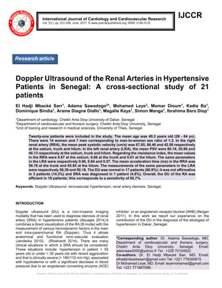 Doppler Ultrasound of the Renal Arteries in Hypertensive Patients in Senegal: A cross-sectional study of 21 patients
IJCCR
Doppler Ultrasound of the Renal Arteries in Hypertensive
Patients in Senegal: A cross-sectional study of 21
patients
El Hadji Mbacké Sarr1, Adama Sawadogo2*, Mohamed Leye3, Momar Dioum1, Kadia Ba1,
Dominique Bindia1, Arame Diagne Diallo1, Magalie Kaya1, Simon Manga1, Ibrahima Bara Diop1
1Department of cardiology, Cheikh Anta Diop University of Dakar, Senegal
2Department of cardiovascular and thoracic surgery, Cheikh Anta Diop University, Senegal
3Unit of training and research in medical sciences, University of Thies, Senegal
Twenty-one patients were included in the study. The mean age was 40.3 years old (26 - 64 yo).
There were 14 women and 7 men corresponding to man-to-woman sex ratio of 1:2. In the right
renal artery (RRA), the mean peak systolic velocity (cm/s) was 67.85, 66.46 and 42.08 respectively
at the ostium, trunk and hilum. In the left renal artery (LRA), the mean PSV were 80.10, 50.90 and
40.13 respectively at the ostium, trunk and hilum. Regarding the resistance index, the mean values
in the RRA were 0.67 at the ostium, 0.66 at the trunk and 0.61 at the hilum. The same parameters
in the LRA were respectively 0.66, 0.64 and 0.57. The mean acceleration time (ms) in the RRA was
56.76 at the trunk and 65.85 at the hilum. The measurements of the same parameters in the LRA
were respectively 56.39 and 50.18. The DU was normal in 17 patients (80.9%); it was not affirmative
in 3 patients (14.3%) and SRA was diagnosed in 1 patient (4.8%). Overall, the DU of the RA was
efficient in 18 patients; this corresponds to a sensitivity of 85.7%.
Keywords: Doppler Ultrasound, renovascular hypertension, renal artery stenosis, Senegal.
INTRODUCTION
Doppler ultrasound (DU) is a non-invasive imaging
modality that has been used to diagnose stenosis of renal
artery (SRA) in hypertensive patients (Abuagla 2014).It
combines a direct visualization of the RA (B mode) with the
measurement of various hemodynamic factors in the main
and intra-parenchymal RA (Doppler). Thus it allows
anatomical and functional reno-vascular evaluation
(Jenderka 2015); (Rinehardt 2014). There are many
clinical situations in which a SRA should be considered.
These situations include: hypertension in patient > 55
years old or under < 30 years old with recent aggravation
and that is clinically severe (> 180/110 mm Hg); associated
with hypokalemia or with a significant decrease in blood
pressure due to an angiotensin converting enzyme (ACE)
inhibitor` or an angiotensin receptor blocker (ARB) (Ifergan
2011). In this work we report our experience on the
contribution of the DU in the diagnosis of the etiologies of
hypertension in Dakar, Senegal.
*Corresponding author: Dr. Adama Sawadogo, MD.
Department of cardiovascular and thoracic surgery,
Cheikh Anta Diop University, Senegal. Email:
adamsaw2000@yahoo.fr Tel : +226 70104922
Co-authors: Dr. El Hadji Mbacké Sarr, MD. Email:
elhadjimbackesarr@gmail.com Tel: +221 776350815
Dr Mohamed Leye, MD. Email: leyemohamed@gmail.com
Tel: +221 771667088.
International Journal of Cardiology and Cardiovascular Research
Vol. 3(1), pp. 031-036, June, 2017. © www.premierpublishers.org, ISSN: 2146-3133
Research article
 