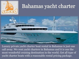 Luxury private yacht charter boat rental in Bahamas is just one
call away. We rent yacht charters in Bahamas and it is one the
most wonderful cruising destination in the world. Get all type of
yacht charter boats with a reasonable rental pricing package.
 