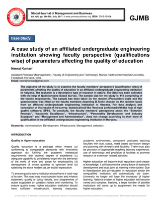 A case study of an affiliated undergraduate engineering institution showing faculty perspective (qualifications wise) of parameters affecting the quality of education
GJMB
A case study of an affiliated undergraduate engineering
institution showing faculty perspective (qualifications
wise) of parameters affecting the quality of education
Neeraj Kumari
Assistant Professor (Management), Faculty of Engineering and Technology, Manav Rachna International University,
Faridabad, Haryana, India.
Email: neerajnarwat@gmail.com
The objective of the study is to examine the faculty members’ perspective (qualification wise) of
parameters affecting the quality of education in an affiliated undergraduate engineering institution
in Haryana. The research is a descriptive type of research in nature. The data has been collected
with the help of Questionnaire Based Survey. The sample size for the study is 110 comprising of
the faculty respondents. The sample has been taken on the random (Probability) basis and the
questionnaire was filled by the faculty members (teaching B.Tech) chosen on the random basis
from an affiliated undergraduate engineering institution in Haryana. For data analysis and
conclusion of the results of the survey, statistical tool like f test was performed with the help of high
quality software; SPSS. To conclude, the faculty members’ perceptions about the “Selection
Process”, “Academic Excellence”, “Infrastructure”, “Personality Development and Industry
Exposure” and “Management and Administration”, does not change according to their level of
qualification in the affiliated undergraduate engineering institution in Haryana.
Keywords: Administration, Development, Infrastructure, Management, selection.
INTRODUCTION
Quality in higher education
Quality education is a package which means (a)
conforming to comparable standards with innovative
approach (b) fulfilling the academic intellectual
requirements with optimal degree of excellence (c)
adequate capability to consistently cope with the demands
of the world of work and scope for employability (d)
development of innate qualities to optimum level (e)
satisfying the stake holders as per social expectation.
To ensure quality every institution should have a road map
of its own. This road map must contain vision and mission
statement, quality of policy details, and programmes of
action supported by constant review and monitoring. To
ensure quality every higher education institution should
have sufficient infrastructure, learning resources,
academic environment, competent dedicated teaching
faculties with due, status, need based curriculum design
and planning with diversity and flexibility. There must also
be provision of appropriate teaching learning experience,
use of technology and provision of facilities to promote
research or extension related activities.
Higher education will become both repository and creator
of knowledge. It will become the driving force of economic
development and local point at learning in the society. Due
to liberalization and privatization in education sector the
nonqualified institution will automatically die down.
University no longer will have the monopoly of higher
learning. National system of higher education will become
varied and complex. Besides, a large number of satellite
institutions will come up to supplement the needs for
higher education.
Global Journal of Management and Business
Vol. 4(1), pp. 054-059, July, 2017. © www.premierpublishers.org, ISSN: 5045-1540x
Case Study
 