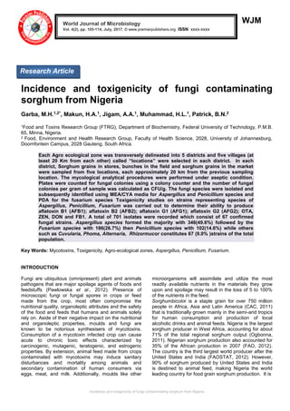 Incidence and toxigenicity of fungi contaminating sorghum from Nigeria
WJM
Incidence and toxigenicity of fungi contaminating
sorghum from Nigeria
Garba, M.H.1,2*, Makun, H.A.1, Jigam, A.A.1, Muhammad, H.L.1, Patrick, B.N.2
1Food and Toxins Research Group (FTRG), Department of Biochemistry, Federal University of Technology, P.M.B.
65, Minna, Nigeria.
2 Food, Environment and Health Research Group, Faculty of Health Science, 2028, University of Johannesburg,
Doornfontein Campus, 2028 Gauteng, South Africa.
Each Agro ecological zone was transversely delineated into 5 districts and five villages (at
least 20 Km from each other) called “locations” were selected in each district. In each
district, Sorghum grains in stores, bunches in the field and sorghum grains in the market
were sampled from five locations, each approximately 20 km from the previous sampling
location. The mycological analytical procedures were performed under aseptic condition.
Plates were counted for fungal colonies using a colony counter and the number of fungal
colonies per gram of sample was calculated as CFU/g. The fungi species were isolated and
subsequently identified using MEA/CYA media for Aspergillus and Penicillium species and
PDA for the fusarium species Toxigenicity studies on strains representing species of
Aspergillus, Penicillium, Fusarium was carried out to determine their ability to produce
aflatoxin B1 (AFB1); aflatoxin B2 (AFB2); aflatoxin G1 (AFG1); aflatoxin G2 (AFG2); OTA,
ZEN, DON and FB1. A total of 701 isolates were recorded which consist of 67 confirmed
fungal strains. Aspergillus species formed the majority with 346(49.6%) followed by the
Fusarium species with 186(26.7%) then Penicillium species with 102(14.6%) while others
such as Cuvularia, Phoma, Alternaria, Rhizormucor constitutes 67 (9.0% )strains of the total
population.
Key Words: Mycotoxins, Toxigenicity, Agro-ecological zones, Aspergillus, Penicillium, Fusarium.
INTRODUCTION
Fungi are ubiquitous (omnipresent) plant and animals
pathogens that are major spoilage agents of foods and
feedstuffs (Pawlowska et al., 2012). Presence of
microscopic fungi or fungal spores in crops or feed
made from the crop, most often compromise the
nutritional quality, organoleptic attributes and the safety
of the food and feeds that humans and animals solely
rely on. Aside of their negative impact on the nutritional
and organoleptic properties, moulds and fungi are
known to be notorious synthesisers of mycotoxins.
Consumption of a mycotoxin infected crop can cause
acute to chronic toxic effects characterized by
carcinogenic, mutagenic, teratogenic, and estrogenic
properties. By extension, animal feed made from crops
contaminated with mycotoxins may induce sanitary
disturbances and mortality among animals and
secondary contamination of human consumers via
eggs, meat, and milk. Additionally, moulds like other
microorganisms will assimilate and utilize the most
readily available nutrients in the materials they grow
upon and spoilage may result in the loss of 5 to 100%
of the nutrients in the feed.
Sorghumbicolor is a staple grain for over 750 million
people in Africa, Asia and Latin America (CAC, 2011)
that is traditionally grown mainly in the semi-arid tropics
for human consumption and production of local
alcoholic drinks and animal feeds. Nigeria is the largest
sorghum producer in West Africa, accounting for about
71% of the total regional sorghum output (Ogbonna,
2011). Nigerian sorghum production also accounted for
35% of the African production in 2007 (FAO, 2012).
The country is the third largest world producer after the
United States and India (FAOSTAT, 2012). However,
90% of sorghum produced by United States and India
is destined to animal feed, making Nigeria the world
leading country for food grain sorghum production. It is
World Journal of Microbiology
Vol. 4(2), pp. 105-114, July, 2017. © www.premierpublishers.org. ISSN: xxxx-xxxx
Analysis
 