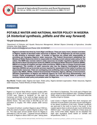 POTABLE WATER AND NATIONAL WATER POLICY IN NIGERIA (A historical synthesis, pitfalls and the way forward)
JAERD
POTABLE WATER AND NATIONAL WATER POLICY IN NIGERIA
(A historical synthesis, pitfalls and the way forward)
*Enyidi Uchechukwu D
*Department of Fisheries and Aquatic Resources Management, Michael Okpara University of Agriculture, Umudike
Umuahia, Abia State Nigeria.
Email: adoption2009e@gmail.com Phone +234 8141607067
Nigeria is divided into three by rivers Niger and Benue. There are many rivers, streams and lakes
in Nigeria. Inspite of abundant water resources in Nigeria, 75% of Nigerians do not have access
to safe drinking or domestic water. A number of agencies are vested with responsibility of
providing and managing Nigeria’s water resources. The Federal Government established the
Ministry of Water Resources which is responsible for drafting current national water policy for the
nation. The MWR also oversee nation’s water resources via smaller regulatory agencies under it
like the River Basin Development Authority (RBDA) and National Water Research Institute (NWRI).
RBDA is in-charge of irrigation and agro water provisions. RBDA is also in charge of ground water
management. The ministry of water resources also has the Nigerian Hydrological Services
Agencies (NIHSA) set up to provide services required for assessment of the nation’s surface and
groundwater resources. There are overlapping and conflicting roles among Federal Government
organs like RBDA, NIHSA, Federal Environmental Protection Agency, Ministry of Environment,
Standard Organization of Nigeria and National Agency for Food and Drug Administration and
Control. These arrangements functioned with frictions but have largely failed in proffering;
working national water policy and potable water for Nigerians.
Key Words: Potable water, Nigeria river basin, Water policy, Nigeria standard organization, Water resources, Nigerian
water resources, Federal Ministry of Water Resources
INTRODUCTION
Nigeria is a tropical West African country located within
latitude of 4° N and 140 N and longitude of 2° 2’E and
14°30’E east. Nigeria is bordered on the east by
Cameroun and Chad, in the north by Niger republic and
west by Benin republic. The southern border is lined by the
Atlantic Ocean. The land mass is 923,768 sq km and
population is roughly 140 million people 2006 census
figure.
The extent of northern- southern Nigeria is about 1050 km,
while the extent of western- eastern Nigeria is about 1150
km. The total mean annual rainfall record for Nigeria is
estimated at 1150 mm year -1. However annual rainfall for
the south of Nigeria is about 3000 mm year-1 taking place
from March to September. The south east of Nigeria has
annual rainfall of about 4000mm year-1 (Goldface-Irokalibe
2008), while it is about 500mm year-1 in the north within the
months of April to October.
Land covers in Nigeria starts from thick mangrove and
rainforest of south eastern and parts of south west Nigeria,
to the desert conditions of the north. Climatic conditions
are semi-arid in the north to humid in the south. In the
coastal regions there is almost all year round rainfall about
2000mm year-1. The climatic conditions in these areas are
ultra- humid (FAO 2005). Nigeria can be classified into
eight agro ecological zones based on rainfalls and
temperatures (Table 1).
Journal of Agricultural Economics and Rural Development
Vol. 3(2), pp. 190-202, July, 2017. © www.premierpublishers.org, ISSN: 2167-0477
Analysis
 