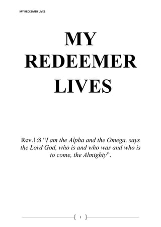 MY REDEEMER LIVES
1
MY
REDEEMER
LIVES
Rev.1:8 “I am the Alpha and the Omega, says
the Lord God, who is and who was and who is
to come, the Almighty”.
 