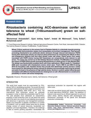 Rhizobacteria containing ACC-deaminase confer salt tolerance to wheat (Triticumaestivum) grown on salt-affected field
IJPBCS
Rhizobacteria containing ACC-deaminase confer salt
tolerance to wheat (Triticumaestivum) grown on salt-
affected field
*Muhammad Arshadullah1, Syed Ishtiaq Hyder2, Imdad Ali Mahmood3, Tariq Sultan4,
Muhammad Jamil5
1,2,3,4Land Resources Research Institute, National Agricultural Research Centre, Park Road, Islamabad-45500, Pakistan
5Soil salinity Research Institute, PindiBhattian. Punjab,Pakistan
Wheat (Tritium aestivum) is the primary food of Pakistan.Salinity is a blockade towards growing
a sustainable food production system and necessitates environment management. Plant growth
promoting rhizobacteria can ameliorate abiotic stressors through induced salt tolerance. PGPR
having ACC deaminase activity can improve plant performance by minimizing the effects of ACC
and endogenous ethylene that limit plant growth under salt stress. Plants grown from seeds
inoculated with PGPR strains having ACC deaminase are comparatively more tolerant to salt
stress. The study was carried out at Soil Salinity Research Institute, PindiBhattian to investigate
the impact of PGPR (Plant growth promoting Rhizobacteria) on wheat grown in salt affected field.
The design was Randomized complete block with three replications. Wheat seeds Cv. Faisalbad-
2008 were inoculated with rhizobacteria strains which were: Thal-8, WM-14 and WM-10 during
2015-16 Inoculation with rhizobial strains that provide ACC-deaminase activity proved a useful
move toward for alleviating the stress induced by ethylene and accordingly improving the growth
and yield of wheat in the presence of high salinity stress. Decline in sodium uptake following seed
inoculation with different rhizobial strains for wheat grown on salt- affected lands is a constructive
possibility to reclaim salt stress biologically.
Keywords: Ethylene, Rhizobial strains, Salinity, Salt tolerance, Wheat growth
INTRODUCTION
The world food supply must be augumented by 70%-
almost 100% in developing countries—to nourish the world
population estimated by the UN to reach of more than nine
billion people globallyby 2050 (FAO, 2011). Thus, the
international food production should be gradually
increased in order to attain the predictable need for food.
The past decades have witnessed an extraordinary
progress in food production from on just about the same
area of the land, as a result of crop breeding accompanied
with advances in agronomy and management practices.
Staple crop production is globally vulnerable to a number
of problems, such as abiotic stress being fed by climate
change, erosion of natural resources, accelerated soil
depletion, and land degradation. Therefore, the challenge
to feed at world's growing population necessitates the
agricultural production be expanded into regions with
saline soils.
Salty soils are abiotic factors with immense consequences
on world agriculture (FAOSTAT, 2008). The detection of
tolerant crops would be an efficient approach to surmount
saline stress. Salinity disturbs both physiological and
biochemical processes of the plants and decreases
production considerably.
*Corresponding Author: Muhammad Arshadullah, Land
Resources Research Institute, National Agricultural Research
Centre, Park Road, Islamabad-45500, Pakistan. Email:
arshad_pak786@yahoo.com
International Journal of Plant Breeding and Crop Science
Vol. 4(2), pp. 256-260, July, 2017. © www.premierpublishers.org.ISSN: XXXX-XXXX
Research Article
 