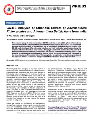 GC-MS Analysis of Ethanolic Extract of Alternanthera Philoxeroides and Alternanthera Bettzickiana from India
WRJBBS
GC-MS Analysis of Ethanolic Extract of Alternanthera
Philoxeroides and Alternanthera Bettzickiana from India
U. Arul Pamila1 and S. Karpagam2
1
PhD Research Scholar, 2
Assistant Professor, Department of Botany, Queen Mary's College (A), Chennai-600 004.
The present study is the comparative GC-MS analysis of an edible plant Alternanthera
philoxeroides (Mart.) Griseb and Alternanthera bettzickiana (Regel) G. Nicholson. The shade dried
aerial parts of plant powder A. philoxeroides and A. bettzickiana were extracted with ethanol. The
GC-MS analysis shows different peaks with low and high molecular weight determining the
presence of many bioactive compounds. The phytoconstituents in the ethanolic extract of
Alternanthera philoxeroides and Alternanthera bettzickiana have been screened by using GC-MS
analysis. A. bettzickiana ethanol extracts showed higher phytoconstituents when compared to
the ethanol extracts of A.philoxeroides. This study helps to explore the potential compounds and
the presence of these compounds may proceed to find out various therapeutic activities.
Keywords: GC-MS analysis, phytoconstituents, Alternanthera philoxeroides, Alternanthera bettzickiana, ethanol extract.
INTRODUCTION
Medicinal plants have occupied an important position in
the socio-cultural, development of rural people of India.
Plants leaves are considered one of the main sources of
biologically active compounds. It continues to play a
dominant role as sources of bioactive compounds in the
maintenance of human health. Plant are rich sources of
secondary metabolites with interesting biological activities
(Chaman and Verma 2006; Yousuf et al., 2014). In
developing countries, the practice of medicine still relies
heavily on plant and herbal extracts for the treatment of
human ailments. Dietary agents consist of a wide variety
of biologically active compounds that are ubiquitous in
plants, and many of them have been used as traditional
medicines (Aggarwal et al., 2003; Aggarwal and Shishodia
2004; Aggarwal and Shishodia 2006). The green plants
synthesize and accumulate a variety of biochemical
products, many of which are extractable and used as a
chemical feed stocks or as raw material for various
scientific investigations.
Plants are capable of synthesizing an overwhelming
variety of low-molecular weight organic compounds called
secondary metabolites, usually with unique and complex
structures. Many metabolites have been found to possess
interesting biological activities and find applications, such
as pharmaceuticals, insecticides, dyes, flavors and
fragrances. Plants used for traditional medicine contain a
wide range of substances that can be used to treat chronic
as well as infectious diseases (Duraipandiyan et al., 2006).
The modern methods describing the identification and
quantification of active constituents in plant material may
be useful for proper standardization and formulations.
Many species of Alternanthera traditionally are used in the
treatment of infections, as analgesic, anti-nociceptive,
antiviral, antibacterial, antifungal and diuretic agents
(Siqueira, 1987; Siqueria, 1984)
Alternanthera is one of the medicinally important genus
belonging to the family Amaranthaceae commonly known
as joyweeds, or Joseph's coat in English 'joyweeds or
Joseph's coat in English 'Ponnaganni Keerai and Seemai
Ponnaganni’ in Tamil. This genus consists of
approximately 80-200 species and is widespread genus
with cosmopolitan distribution (Pino et al., 2012;
ZafraStone et al., 2007)
*
Corresponding author: Arul Pamila, PhD Research
Scholar, Department of Botany, Queen Mary's College (A),
Chennai-600 004.India. Email: pamilastalin2004@gmail.com
World Research Journal Biology of Biological Sciences
Vol. 2(1), pp. 005-011, July, 2017. © www.premierpublishers.org. ISSN: 3713-2135
Research Article
 