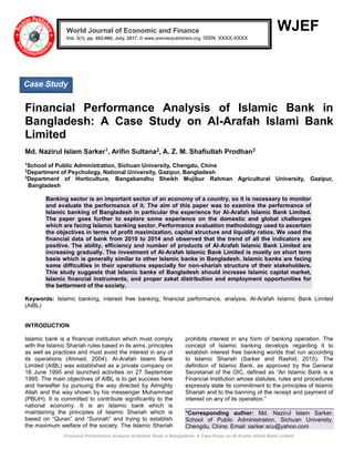 Financial Performance Analysis of Islamic Bank in Bangladesh: A Case Study on Al-Arafah Islami Bank Limited
WJEF
Financial Performance Analysis of Islamic Bank in
Bangladesh: A Case Study on Al-Arafah Islami Bank
Limited
Md. Nazirul Islam Sarker1, Arifin Sultana2, A. Z. M. Shafiullah Prodhan3
1
School of Public Administration, Sichuan University, Chengdu, China
2
Department of Psychology, National University, Gazipur, Bangladesh
3
Department of Horticulture, Bangabandhu Sheikh Mujibur Rahman Agricultural University, Gazipur,
Bangladesh
Banking sector is an important sector of an economy of a country, so it is necessary to monitor
and evaluate the performance of it. The aim of this paper was to examine the performance of
Islamic banking of Bangladesh in particular the experience for Al-Arafah Islamic Bank Limited.
The paper goes further to explore some experience on the domestic and global challenges
which are facing Islamic banking sector. Performance evaluation methodology used to ascertain
the objectives in terms of profit maximization, capital structure and liquidity ratios. We used the
financial data of bank from 2010 to 2014 and observed that the trend of all the indicators are
positive. The ability, efficiency and number of products of Al-Arafah Islamic Bank Limited are
increasing gradually. The investment of Al-Arafah Islamic Bank Limited is mostly on short term
basis which is generally similar to other Islamic banks in Bangladesh. Islamic banks are facing
some difficulties in their operations especially for non-shariah structure of their stakeholders.
This study suggests that Islamic banks of Bangladesh should increase Islamic capital market,
Islamic financial instruments, and proper zakat distribution and employment opportunities for
the betterment of the society.
Keywords: Islamic banking, interest free banking, financial performance, analysis, Al-Arafah Islamic Bank Limited
(AIBL)
INTRODUCTION
Islamic bank is a financial institution which must comply
with the Islamic Shariah rules based in its aims, principles
as well as practices and must avoid the interest in any of
its operations (Ahmed, 2004). Al-Arafah Islami Bank
Limited (AIBL) was established as a private company on
18 June 1995 and launched activities on 27 September
1995. The main objectives of AIBL is to get success here
and hereafter by pursuing the way directed by Almighty
Allah and the way shown by his messenger Muhammad
(PBUH). It is committed to contribute significantly to the
national economy. It is an Islamic bank which is
maintaining the principles of Islamic Shariah which is
based on “Quran” and “Sunnah” and trying to establish
the maximum welfare of the society. The Islamic Shariah
prohibits interest in any form of banking operation. The
concept of Islamic banking develops regarding it to
establish interest free banking worlds that run according
to Islamic Shariah (Sarker and Rashid, 2015). The
definition of Islamic Bank, as approved by the General
Secretariat of the OIC, defined as “An Islamic Bank is a
Financial Institution whose statutes, rules and procedures
expressly state its commitment to the principles of Islamic
Shariah and to the banning of the receipt and payment of
interest on any of its operation.”
*Corresponding author: Md. Nazirul Islam Sarker,
School of Public Administration, Sichuan University,
Chengdu, China. Email: sarker.scu@yahoo.com
World Journal of Economic and Finance
Vol. 3(1), pp. 052-060, July, 2017. © www.premierpublishers.org, ISSN: XXXX-XXXX x
Case Study
 