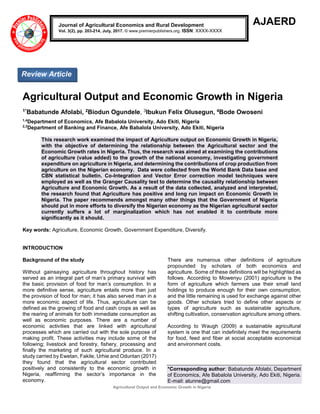 Agricultural Output and Economic Growth in Nigeria
AJAERD
Agricultural Output and Economic Growth in Nigeria
1*Babatunde Afolabi, 2Biodun Ogundele, 3Ibukun Felix Olusegun, 4Bode Owoseni
1,4
Department of Economics, Afe Babalola University, Ado Ekiti, Nigeria
2,3
Department of Banking and Finance, Afe Babalola University, Ado Ekiti, Nigeria
This research work examined the impact of Agriculture output on Economic Growth in Nigeria,
with the objective of determining the relationship between the Agricultural sector and the
Economic Growth rates in Nigeria. Thus, the research was aimed at examining the contributions
of agriculture (value added) to the growth of the national economy, investigating government
expenditure on agriculture in Nigeria, and determining the contributions of crop production from
agriculture on the Nigerian economy. Data were collected from the World Bank Data base and
CBN statistical bulletin. Co-Integration and Vector Error correction model techniques were
employed as well as the Granger Causality test to determine the causality relationship between
Agriculture and Economic Growth. As a result of the data collected, analyzed and interpreted,
the research found that Agriculture has positive and long run impact on Economic Growth in
Nigeria. The paper recommends amongst many other things that the Government of Nigeria
should put in more efforts to diversify the Nigerian economy as the Nigerian agricultural sector
currently suffers a lot of marginalization which has not enabled it to contribute more
significantly as it should.
Key words: Agriculture, Economic Growth, Government Expenditure, Diversify.
INTRODUCTION
Background of the study
Without gainsaying agriculture throughout history has
served as an integral part of man’s primary survival with
the basic provision of food for man’s consumption. In a
more definitive sense, agriculture entails more than just
the provision of food for man; it has also served man in a
more economic aspect of life. Thus, agriculture can be
defined as the growing of food and cash crops as well as
the rearing of animals for both immediate consumption as
well as economic purposes. There are a number of
economic activities that are linked with agricultural
processes which are carried out with the sole purpose of
making profit. These activities may include some of the
following; livestock and forestry, fishery, processing and
finally the marketing of such agricultural produce. In a
study carried by Ewetan, Fakile, Urhie and Oduntan (2017)
they found that the agricultural sector contributed
positively and consistently to the economic growth in
Nigeria, reaffirming the sector’s importance in the
economy.
There are numerous other definitions of agriculture
propounded by scholars of both economics and
agriculture. Some of these definitions will be highlighted as
follows. According to Mowenyu (2001) agriculture is the
form of agriculture which farmers use their small land
holdings to produce enough for their own consumption,
and the little remaining is used for exchange against other
goods. Other scholars tried to define other aspects or
types of agriculture such as sustainable agriculture,
shifting cultivation, conservation agriculture among others.
According to Waugh (2009) a sustainable agricultural
system is one that can indefinitely meet the requirements
for food, feed and fiber at social acceptable economical
and environment costs.
*Corresponding author: Babatunde Afolabi, Department
of Economics, Afe Babalola University, Ado Ekiti, Nigeria.
E-mail: atunne@gmail.com
Journal of Agricultural Economics and Rural Development
Vol. 3(2), pp. 203-214, July, 2017. © www.premierpublishers.org. ISSN: XXXX-XXXX
Review Article
 
