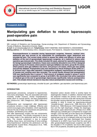 Manipulating gas deflation to reduce laparoscopic post-operative pain
IJGOR
Manipulating gas deflation to reduce laparoscopic
post-operative pain
Amira Mohammed Badawy
MD, Lecturer of Obstetrics and Gynaecology, Gynae-oncology Unit, Department of Obstetrics and Gynaecology,
Faculty of Medicine, Alexandria University, Egypt.
E-mail: dr.amirabadawy@gmail.com Telephone(s): 00201148087666, 00201000905213, 002035466643
Mailing address: Dr. Amira Badawy Clinic, Cleopatra square, Port Saeed st., Cleopatra Class Building, 3rd floor
Pneumoperitoneum is essential during laparoscopic surgeries. However, residual intra-
abdominal gas was proved to be responsible for postoperative upper abdominal and
shoulder-tip pain. The current study aimed to assess the safety and efficacy of active gas
deflation at the end of gynaecologic laparoscopic surgeries, as a method to reduce post-
operative gas-induced pain. The study included 40 cases, planned for operative laparoscopy
for benign gynaecologic indications. Cases were randomly allocated to one of the 3 designed
groups; Group-A (10 cases), where passive rapid gas deflation was done, group-B (15 cases),
where passive slow gas deflation was done, and group-C (15 cases), where gas was rapidly
and actively deflated. Postoperative pain was assessed by Visual Analogue Scale (VAS) at 1,
6, 24 hours and 7 days after operation. Postoperative analgesic requirements and frequency
of nausea and vomiting were also recorded. The overall results showed that postoperative
VAS was significantly less in group C. Total amount of analgesia needed in group C and B
was significantly less compared to group A (p=0.0001). We concluded that active aspiration
of residual gas at the end of gynaecologic laparoscopy significantly reduces postoperative
pain. This simple clinical manoeuvre may also reduce postoperative nausea and vomiting.
KEYWORDS: gynaecologic laparoscopy, shoulder tip pain, gas deflation, gas aspiration, post laparoscopy pain.
INTRODUCTION
Laparoscopic procedures, compared to laparotomies,
have many advantages. They are associated with lower
morbidity, smaller incisions, shorter hospitalizations,
earlier return to normal activity, and less postoperative
pain. (Grace et al., 1991, Ortega et al., 2005, Valla et al.,
2001)
Postoperative pain management after laparoscopic
procedures remains a major challenge. Effective pain
control encourages early ambulation, which significantly
reduces the risk of deep vein thrombosis and pulmonary
embolism. (El-Sherbiny et al.,2009)
Pain after laparoscopic surgery has two components;
visceral and somatic. The somatic component is due to
the holes made in the abdominal wall for the trocars’
entry. The visceral component is due to surgical
handling, tissue injury, and stretching of nerve endings.
Pneumoperitoneum stretches the peritoneum and the
diaphragmatic muscle fibres. (Pasqualucci et al., 1996,
Bisgaard et al., 2001).
Dissolved carbon dioxide (CO2) is another factor for
diaphragmatic irritation. In addition, retained CO2 within
the abdomen irritates the phrenic nerve endings; this
nerve shares a common route with nerves that innervate
the shoulder causing referred pain in the C4 dermatome,
resulting in what is known as laparoscopy-induced
“shoulder tip pain”. Jakson et al., 1996, Shin et al., 2010,
Korell et al., 1996) Moreover, CO2 trapped between the
liver and the right diaphragm, irritates the diaphragm,
and causes upper abdominal pain. (Phelps et al. 2008).
Although it is a soluble gas in comparison to oxygen and
nitrogen, CO2 may take up to two days to be completely
absorbed from the peritoneal cavity. Pain due to the
residual gas may be of a delayed onset and may be felt
after the patient has been discharged from hospital.
Hohlrieder et al (2007) have found that the worst pain
after gynaecological laparoscopic surgeries was felt in
the shoulder in 1% of patients, two hours after surgery.
But in 70% of patients, shoulder tip pain was felt 24 hours
International Journal of Gynecology and Obstetrics Research
Vol. 3(1), pp. 024-030, August, 2017. © www.premierpublishers.org ISSN: 1407-8019 x
Research Article
 