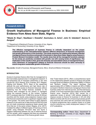 Growth Implications of Managerial Finance in Business: Empirical Evidence from Akwa Ibom State, Nigeria
WJEF
Growth Implications of Managerial Finance in Business: Empirical
Evidence from Akwa Ibom State, Nigeria
*Ntiedo B. Ekpo1, NseAbasi I. Etukafia2, Ikechukwu A. Acha3, John O. Udoidem4, Ikenna E.
Asogwa5
1,2,3,4Department of Banking & Finance, University of Uyo, Nigeria.
5Department of Accounting, University of Uyo, Nigeria.
The effective management of business finance is critically dependent on the proper
understanding of the interrelationships between different dimensions of financial management
and growth performance of the business. This study examines the relationship between selected
managerial finance functions and growth of business in Akwa Ibom State, Nigeria using Pearson’s
Product Moment Correlation model. The results show that all the managerial functions selected
for the study are positively correlated with growth, but with varying levels of significance. The
implication of the results is that, given the diversity and specialized nature of managerial finance,
every dimension of management relating to financial resources should be taken seriously to
ensure long-term sustainable growth of business.
Key words: Growth of business, Managerial finance, Micro, Small and Medium Enterprises
INTRODUCTION
Access to business finance other than its management is
the most widely explored area in management research. A
non-exhaustive list of important researches in the area
include Ojo, 2010; Nwangi, 2014; Fowowe, 2017; Regasa,
Fielding and Roberts, 2017). Most of the researches
attribute the poor performance and high failure rate of
business to limited access to financial resources without
explaining how the limited finances available to the
business were managed by the owners or managers
before the eventual closure. In this context, Fowowe
(2017) analyzed data from 10,888 firms across 30 African
countries and the results using subjective measure show
that financial constraints exert a significant negative effect
on firm growth. The author went further to apply objective
measure on the same set of data and found that firms that
are not credit constrained experience faster growth than
firms that are. In the same context, Regasa, et al. (2017),
modeled the effect of different types of financing on firms
growth using Ethiopian firm-level data and found a
negative relationship between the use of external finance
and firm growth, which suggests that there are substantial
cross-country differences in the finance-growth nexus.
Inter Trade Ireland (2013), offers a comprehensive report
on the relationship between access to finance and growth
amongst Small and Medium Enterprises (SMEs) in Ireland
and Northern Ireland. The report discloses that
approximately 25% of SMEs in Ireland and 36% of SMEs
surveyed in Northern Ireland are managing to finance their
business solely from internal sources, and that demand is
at least, if not more important than supply as the key SME
finance issue. Overman (2014) also carried out a
systematic review of almost 1,450 policies designed to
improve access to finance for business in UK and other
OECD countries with the aim of improving business growth
and outcomes and came with the conclusion that access
to finance programmes had a positive impact on at least
one firm outcome (e.g. credit, employment, sales) in 17 out
of 27 evaluations.
*Corresponding author: Ntiedo Ekpo, Department of
Banking & Finance, University of Uyo, Nigeria. Email:
nteebass@gmail.com
World Journal of Economic and Finance
Vol. 3(1), pp. 061-068, August 2017. © www.premierpublishers.org, ISSN: XXXX-XXXX x
Research Article
 