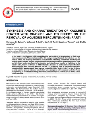SYNTHESIS AND CHARACTERIZATION OF KAOLINITE COATED WITH CU-OXIDE AND ITS EFFECT ON THE REMOVAL OF AQUEOUS MERCURY(II) IONS: PARTI
IRJCCS
SYNTHESIS AND CHARACTERIZATION OF KAOLINITE
COATED WITH CU-OXIDE AND ITS EFFECT ON THE
REMOVAL OF AQUEOUS MERCURY(II) IONS: PART I
Davidson E. Egirani1*, Mohamed T. LatiF2, Nanfe R. Poyi3, Napoleon Wessey1 and Shukla
Acharjee4
1Faculty of Science, Niger Delta University, Wilberforce Island, Nigeria.
2School of Environmental and Natural Sciences, National University, Malaysia.
3Nigerian Institute of Mining and Geosciences, Jos, Nigeria.
4Centre for Studies in Geography, Dibrugarh, Assam, India.
In this paper, a novel copper oxide coated kaolinite was prepared as an adsorbent of Hg(II) ions
from aqueous media. The materials used for this study were synthesized, characterised and the
product tested for mercury ion removal using standard laboratory procedures. Reactivity and
removal kinetic models derived from Freundlich isotherm were used to investigate contact time
and pH effects on the coefficient of protonation and rate of mass transfer of Hg(II) ions to the
reactive sites, Proton coefficient of 0.89 indicated a decrease in proton consumption function
when compared with uncoated kaolinite. At the 12th
h reaction time, a maximum adsorption
capacity of 85% was achieved. Mass transfer rates of 0.9359h-1
and 0.0748h-1
for the first and
second reaction phases indicated a reduction when compared with uncoated kaolinite. These
changes may be ascribed to masking of reaction sites and exposed surface area of the Cu-Oxide
coated kaolinite.
Keywords: kaolinite, Cu-Oxide, contact time, pH, reactivity, removal kinetics
INTRODUCTION
Mercury is toxic and remains a threat to environmental and
human lives. Mercury bioaccumulates in the environment
and creates neurological health impact (Cao et al., 2008:
2555–2559). Its transformation to methyl mercury
generates critical problems to humans. This is because it
is non-biodegradable in humans causing neurological
health concerns (Taman et al., 2015: 1-8.). Mercury
remains a sinister poison and can be stored in vital organs
of the human body causing several health problems (Bulut
and Tez, 2007).
Therefore, the toxic properties of mercury have attracted
considerable attention (Kannan and Malar, 2005, Husein,
2013). Kinetic studies have shown that mercury removal
involves a fast process, involving intraparticle diffusion
(Ding et al 2014: 1115-1121., Dos et al.,2015: 1230-40).
Recent studies revealed that solution dilution and
exchange stoichiometry, contact time, pH and initial metal
concentration govern mercury removal from aquatic
systems (Egirani et al 2013: 73-81.,2014:991-1005).
Most conservative techniques employed in removal of
mercury ions from aqueous solution involve chemical
precipitation, adsorption by activated carbon, ion
exchange resins and electrochemical recovery (Uzum et
al., 2009: 172–181). There is high unsuccessful rate of
these techniques particularly for low level mercury
concentrations of 1-10 mg L-1).
*Corresponding author: Dr. Davidson Egirani, Faculty of
Science, Niger Delta University, Wilberforce Island,
Nigeria. Email: eenonidavidson@yahoo.com
Research Article
International Research Journal of Chemistry and Chemical Sciences
Vol. 4(1), pp. 055-061, August, 2017. © www.premierpublishers.org. ISSN: XXXX-XXXX
 