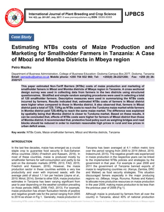 Estimating NTBs costs of Maize Production and Marketing for Smallholder Farmers in Tanzania: A Case of Mbozi and Momba Districts in Mbeya region
IJPBCS
Estimating NTBs costs of Maize Production and
Marketing for Smallholder Farmers in Tanzania: A Case
of Mbozi and Momba Districts in Mbeya region
Petro Maziku
Department of Business Administration, College of Business Education- Dodoma Campus Box.2077, Dodoma, Tanzania
Email: pemaziku@yahoo.co.uk Mobile phone: +255 754 932 960; Tel: +255(0) 26-2321200; Fax: +255 (0) 26-
2322121
This paper estimated Non-Tariff Barriers (NTBs) costs of maize production and marketing of
smallholder famers in Mbozi and Momba districts of Mbeya region in Tanzania. A cross sectional
design survey was used in collecting data from farmers in the two districts using structured
questionnaires. Stratified and simple random sampling procedures were used in selecting a total
of 120 smallholder farmers. Descriptive measures were used in summarizing the NTBs costs
incurred by farmers. Results indicated that, estimated NTBs costs of farmers in Mbozi district
were higher when compared to those in Momba district. It also observed that, farmers in Mbozi
district paid a total of TZS. 73/Kg as NTBs costs to reach the Tunduma maize market while farmers
in Momba district paid TZS.48/Kg to reach the same maize market. The difference was explained
by spatiality being that Momba district is closer to Tunduma market. Based on these results, it
can be concluded that, effects of NTBs costs were higher for farmers of Mbozi district than those
of Momba district. It recommended that, protective food policy such as weighing bridges and road
blocks should be reduced in order to maintain reasonable high prices in rural and low prices in
urban deficit areas.
Key words: NTBs Costs, Maize smallholder farmers, Mbozi and Momba districts, Tanzania
INTRODUCTION
In the last few decades, maize has emerged as a crucial
staple crop to guarantee food security in Sub-Saharan
Africa countries (SSA) (Friedrich and Kassam, 2016). In
most of these countries, maize is produced mostly by
smallholder farmers for self-consumption and partly to be
sold on the domestic markets (IFPRI, 2013; FAO, 2015;
Friedrich and Kassam, 2016). However, the maize
production sector in these countries exhibits a very low
productivity and even with improved seeds; with the
average yield of about 1.1 ton per hectare (Jayne et al.,
2010; Minot, 2014). Similar to other SSA, maize production
estimates in Tanzania has been varying significant from
year to year depending on the weather condition prevailing
on those periods (NBS, 2008; FAO, 2013). For example,
maize production has shown fluctuation trends of positive
and negative growth rate for the period ranging from 2005
to 2014 as shown in Fig 1. Generally, maize production in
Tanzania has been averaged at 4.1 million metric tons
over the period ranging from 2005 to 2014 (Minot, 2010;
Indeximundi, 2015). The negative growth rate experienced
in maize production in the respective years can be linked
to the implemented NTBs policies and strategies by the
government in that year. For example in year 2008 and
2011 the government of Tanzania banned exports of
maize to neighboring countries viz. (Kenya, Zambia, DRC
and Malawi) as food security strategies. This situation
discouraged famers especially in the major producing
regions viz. (Mbeya, Iringa, Ruvuma, Rukwa and Katavi)
to allocate more productive resources on maize production
in the year 2009, making maize production to be less than
the previous year of 2008 (Fig 1).
Although maize is produced by farmers from all over the
country in Tanzania, about 40% of national production
International Journal of Plant Breeding and Crop Science
Vol. 4(2), pp. 261-267, July, 2017. © www.premierpublishers.org.ISSN: XXXX-XXXX
Case Study
 