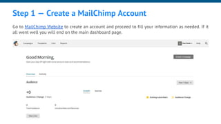 Step 1 — Create a MailChimp Account
Go to MailChimp Website to create an account and proceed to fill your information as needed. If it
all went well you will end on the main dashboard page.
 