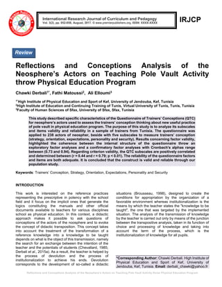 Reflections and Conceptions Analysis of the Neosphere’s Actors on Teaching Pole Vault Activity throw Physical Education Program
IRJCP
Reflections and Conceptions Analysis of the
Neosphere’s Actors on Teaching Pole Vault Activity
throw Physical Education Program
Chawki Derbali1*, Fathi Matoussi2, Ali Elloumi3
1*
High Institute of Physical Education and Sport of Kef, University of Jendouba, Kef, Tunisia
2
High Institute of Education and Continuing Training of Tunis, Virtual University of Tunis, Tunis, Tunisia
3
Faculty of Human Sciences of Sfax, University of Sfax, Sfax, Tunisia
This study described specific characteristics of the Questionnaire of Trainers’ Conceptions (QTC)
for neosphere’s actors used to assess the trainers’ conception thinking about new useful practice
of pole vault in physical education program. The purpose of this study is to analyze its subscales
and items validity and reliability in a sample of trainers from Tunisia. The questionnaire was
applied to 238 actors of neospher, beside with five subscales to measure trainers’ conception
(strategy, orientation, expectations, personality and security). Results concerning factor validity,
highlighted the coherence between the internal structure of the questionnaire throw an
exploratory factor analyses and a confirmatory factor analyses with Cronbach's alphas range
between (0.73 and 0.94). Regarding criterion validity, the QTC subscales are positively correlated
and determined between (r = 0.44 and r = 0.79; p < 0.01). The reliability of the questionnaire factors
and items are both adequate. It is concluded that the construct is valid and reliable through our
population study.
Keywords: Trainers’ Conception, Strategy, Orientation, Expectations, Personality and Security
INTRODUCTION
This work is interested on the reference practices
representing the prescriptive in potency with the school
field and it focus on the implicit ones that generate the
logics constituting the manuals and other official
documents available to teachers for various disciplines
school as physical education. In this context, a didactic
approach makes it possible to ask questions of
conceptions of the actors of the noosphere and to evoke
the concept of didactic transposition. This concept takes
into account the treatment of the transformation of a
reference knowledge into a knowledge to be taught
depends on what is the object of this transmission, namely
the search for an exchange between the intention of the
teacher and the potentials of students (Chevallard, 1985;
Derbali et al., 2015a). As a result, the teacher is helped by
the process of devolution and the process of
institutionalization to achieve his ends. Devolution
corresponds to the development of so-called a didactic
situations (Brousseau, 1998), designed to create the
conditions for appropriation by the organization of a
favorable environment whereas institutionalization is the
means by which the teacher states the "knowledge to be
taught", the one that was targeted by the implemented
situation. The analysis of the transmission of knowledge
by the teacher is carried out only by means of the junction
between the transpositive analysis, taken in its function of
choice and processing of knowledge and taking into
account the term of the process, which is the
institutionalization of knowledge for all pupils.
*Corresponding Author: Chawki Derbali. High Institute of
Physical Education and Sport of Kef, University of
Jendouba, Kef, Tunisia. Email: derbali_chawki@yahoo.fr
International Research Journal of Curriculum and Pedagogy
Vol. 3(2), pp. 052-058, August, 2017. © www.premierpublishers.org, ISSN: XXXX-XXXX
Review
 