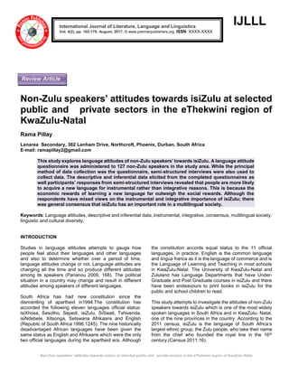 Non-Zulu speakers’ attitudes towards isiZulu at selected public and private sectors in the eThekwini region of KwaZulu-Natal
IJLLL
Non-Zulu speakers’ attitudes towards isiZulu at selected
public and private sectors in the eThekwini region of
KwaZulu-Natal
Rama Pillay
Lenarea Secondary, 362 Lenham Drive, Northcroft, Phoenix, Durban, South Africa
E-mail: ramapillay2@gmail.com
This study explores language attitudes of non-Zulu speakers’ towards isiZulu. A language attitude
questionnaire was administered to 127 non-Zulu speakers in the study area. While the principal
method of data collection was the questionnaire, semi-structured interviews were also used to
collect data. The descriptive and inferential data elicited from the completed questionnaires as
well participants’ responses from semi-structured interviews revealed that people are more likely
to acquire a new language for instrumental rather than integrative reasons. This is because the
economic rewards of learning a new language far outweigh the social rewards. Although the
respondents have mixed views on the instrumental and integrative importance of isiZulu; there
was general consensus that isiZulu has an important role in a multilingual society.
Keywords: Language attitudes, descriptive and inferential data, instrumental, integrative, consensus, multilingual society,
linguistic and cultural diversity.
INTRODUCTION
Studies in language attitudes attempts to gauge how
people feel about their languages and other languages
and also to determine whether over a period of time,
language attitudes change or not. Language attitudes are
changing all the time and so produce different attitudes
among its speakers (Parianou 2009, 168). The political
situation in a country may change and result in different
attitudes among speakers of different languages.
South Africa has had new constitution since the
dismantling of apartheid in1994.The constitution has
accorded the following eleven languages official status:
isiXhosa, Sesotho, Sepedi, isiZulu, SiSwati, Tshivenda,
isiNdebele, Xitsonga, Setswana Afrikaans and English
(Republic of South Africa 1996:1245). The nine historically
disadvantaged African languages have been given the
same status as English and Afrikaans which were the only
two official languages during the apartheid era. Although
the constitution accords equal status to the 11 official
languages, in practice, English is the common language
and lingua franca as it is the language of commerce and is
the Language of Learning and Teaching in most schools
in KwaZulu-Natal. The University of KwaZulu-Natal and
Zululand has Language Departments that have Under-
Graduate and Post Graduate courses in isiZulu and there
have been endeavours to print books in isiZulu for the
public and school children to read.
This study attempts to investigate the attitudes of non-Zulu
speakers towards isiZulu which is one of the most widely
spoken languages in South Africa and in KwaZulu- Natal,
one of the nine provinces in the country. According to the
2011 census, isiZulu is the language of South Africa’s
largest ethnic group, the Zulu people, who take their name
from the chief who founded the royal line in the 16th
century.(Census 2011:16).
International Journal of Literature, Language and Linguistics
Vol. 4(2), pp. 165-176, August, 2017. © www.premierpublishers.org, ISSN: XXXX-XXXX
Review Article
 