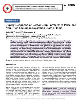 Supply Response of Cereal Crop Farmers’ to Price and Non-Price Factors in Rajasthan State of India
AJAERD
Supply Response of Cereal Crop Farmers’ to Price and
Non-Price Factors in Rajasthan State of India
Sadiq MS1,2*, Singh IP2, Karunakaran N3
1
Department of Agricultural Economics and Extension Technology, FUT, Minna, Nigeria
2
Department of Agricultural Economics, SKRAU, Bikaner, India
3
Department of Economics, EKNM Government College Elerithattu, Kerela, India
The present study investigated cereal crop farmers’ acreage response to price and non-price
factors in Rajasthan State of India using time series data spanning from 1981 to 2014. The cereal
crops considered for the study were jowar, maize, bajra, wheat and barley. Furthermore, the
Nerlovian model was used for data synthesis. From the results, it was observed that farmers in
the state were not price responsive except for maize. The growers of these crops considered the
lagged area and lagged price of competing crops to be the major factors for area allocation
decision. The lagged price and lagged yield emerged as an important factor in deciding area
allocation to maize and barley crops respectively. Therefore, findings showed that farmers’
decision on cereal crops acreage allocation were governed by both price and non-price factors.
Hence price incentive alone was not sufficient in bringing desirable change in cropping pattern
as well as the production of these crops. Therefore, the creation of other infrastructural facilities
like irrigation is important to increase acreage and production with stability in the studied area.
Keywords: Acreage; response; Nerlovian model; cereal crops; Rajasthan state; India
INTRODUCTION
A disquieting feature of Indian agricultural economy is the
uncertain trend in the movement of prices of agricultural
products. In a developing country like India where the
emphasis is being laid on planned development of the
economy, the role of price mechanism cannot be
undermined in effecting desired changes in production.
Supply response function is based on generally accepted
notion that current experience relating to the past
decisions influences decisions. Farmers are rational in
allocating the land to a particular crop, hence, it is
important to identify and examine important price and non-
price factors which affect this rational decision.
Nerlove (1958) as cited by Maddala and Lahiri (2009) and
Subba et al. (2016) developed two distributed lag models,
and estimated the supply elasticity of corn, cotton and
wheat in U.S.A. In the distributed lag model based on price
expectations, he assumed past price experience
influences formation of expected price, which in turn,
influenced acreage allocation decision. Since then, the
Nerlovian lagged adjustment model has been used by
researchers for analysis, for example, Subba et al. (2016);
Abujam et al. (2015), because Nerlove introduced the
element of dynamism by incorporating the concept of
distributed lag in the analysis of crop acreage response.
Another advantage for the choice of this particular model
is that it facilitates separate estimation of the long-run and
short-run elasticities. Following this suite, this research
aimed at investigating empirically factors beyond price that
influence farmers’ acreage response in Rajasthan State of
India.
*
Corresponding author: Sadiq MS, Department of
Agricultural Economics and Extension Technology, FUT,
Minna, Nigeria. Department of Agricultural Economics,
SKRAU, Bikaner, India. Email: sadiqsanusi30@gmail.com;
Tel:+2347037690123
Journal of Agricultural Economics and Rural Development
Vol. 3(2), pp. 230-235, August, 2017. © www.premierpublishers.org. ISSN: XXXX-XXXX
Review Article
 