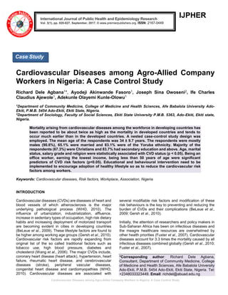 Cardiovascular Diseases among Agro-Allied Company Workers in Nigeria: A Case Control Study
IJPHER
Cardiovascular Diseases among Agro-Allied Company
Workers in Nigeria: A Case Control Study
Richard Dele Agbana1*, Ayodeji Akinwande Fasoro1, Joseph Sina Owoseni2, Ife Charles
Claudius Ajewole1, Adekunle Olayemi Kunle-Olowu1
1
Department of Community Medicine, College of Medicine and Health Sciences, Afe Babalola University Ado-
Ekiti, P.M.B. 5454 Ado-Ekiti, Ekiti State, Nigeria.
2
Department of Sociology, Faculty of Social Sciences, Ekiti State University P.M.B. 5363, Ado-Ekiti, Ekiti state,
Nigeria.
Mortality arising from cardiovascular diseases among the workforce in developing countries has
been reported to be about twice as high as the mortality in developed countries and tends to
occur much earlier than in the developed countries. A nested case-control study design was
employed. The mean age of the respondents was 34 ± 9.7 years. The respondents were mostly
males (90.6%), 65.1% were married and 83.1% were of the Yoruba ethnicity. Majority of the
respondents (67.3%) were Christians and 83.7% had secondary education and above. Age, marital
status, salary grade and religion were statistically associated with CVD status (p < 0.05). Being an
office worker, earning the lowest income, being less than 50 years of age were significant
predictors of CVD risk factors (p<0.05). Educational and behavioural intervention need to be
implemented to encourage adoption of healthy lifestyle so as to reduce the cardiovascular risk
factors among workers.
Keywords: Cardiovascular diseases, Risk factors, Workplace, Association, Nigeria
INTRODUCTION
Cardiovascular diseases (CVDs) are diseases of heart and
blood vessels of which atherosclerosis is the major
underlying pathological process (WHO, 2010). The
influence of urbanization, industrialization, affluence,
increase in sedentary types of occupation, high risk dietary
habits and increasing deployment of motorized transport
are becoming evident in cities in developing countries
(BeLeue et al., 2009). These lifestyle factors are found to
be higher among working age groups (Gersh et al., 2010).
Cardiovascular risk factors are rapidly expanding from
original list of the so called traditional factors such as
tobacco use, high blood pressure, diabetes and
cholesterol (Wang et al., 2006). The major CVDs include,
coronary heart disease (heart attack), hypertension, heart
failure, rheumatic heart disease, and cerebrovascular
diseases (stroke), peripheral vascular diseases,
congenital heart disease and cardiomyopathies (WHO,
2010). Cardiovascular diseases are associated with
several modifiable risk factors and modification of these
risk behaviours is the key to preventing and reducing the
burden of CVDs and their complications (BeLeue et al.,
2009; Gersh et al., 2010).
Initially, the attention of researchers and policy makers in
Sub-Saharan Africa has been on infectious diseases and
the meagre healthcare resources are overwhelmed by
other health priorities (Fuster et al., 2007). Cardiovascular
diseases account for 3.3 times the mortality caused by all
infectious diseases combined globally (Gersh et al., 2010;
Fuster et al., 2007).
*Corresponding author: Richard Dele Agbana,
Consultant, Department of Community Medicine, College
of Medicine and Health Sciences, Afe Babalola University
Ado-Ekiti, P.M.B. 5454 Ado-Ekiti, Ekiti State, Nigeria. Tel:
+2348033323449. Email: richdel@abuad.edu.ng
International Journal of Public Health and Epidemiology Research
Vol. 3(1), pp. 020-027, September, 2017. © www.premierpublishers.org. ISSN: 2167-0449
Case Study
 
