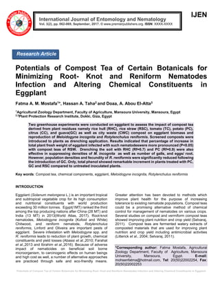 Potentials of Compost Tea of Certain Botanicals for Minimizing Root- Knot and Reniform Nematodes Infection and Altering Chemical Constituents in Eggplant
IJEN
Potentials of Compost Tea of Certain Botanicals for
Minimizing Root- Knot and Reniform Nematodes
Infection and Altering Chemical Constituents in
Eggplant
Fatma A. M. Mostafa1*, Hassan A. Taha2 and Doaa, A. Abou El-Atta3
1
Agricultural Zoology Department, Faculty of Agriculture, Mansoura University, Mansoura, Egypt
2,3
Plant Protection Research Institute, Dokki, Giza, Egypt
Two greenhouse experiments were conducted on eggplant to assess the impact of compost tea
derived from plant residues namely rice hull (RHC), rice straw (RSC), tomato (TC), potato (PC),
citrus (CC), and guava(GC) as well as city waste (CWC) compost on eggplant biomass and
reproduction of Meloidogyne incognita and Rotylenchulus reniformis. Screened composts were
introduced to plants as drenching application. Results indicated that percentage of increase in
total plant fresh weight of eggplant infected with such nematodeswere more pronounced (P<0.05)
with compost teas of RSW. Drenching the soil with RHC (Rf=0.7) and PC (Rf=0.9) were also
effective in suppressing densities of M. incognita as well as number of galls, and eggs/ root.
However, population densities and fecundity of R. reniformis were significantly reduced following
the introduction of GC. Only, total phenol showed remarkable increment in plants treated with PC,
GC and RSC compared to untreated inoculated plants.
Key words: Compost tea, chemical components, eggplant, Meloidogyne incognita, Rotylenchulus reniformis
INTRODUCTION
Eggplant (Solanum melongena L.) is an important tropical
and subtropical vegetable crop for its high consumption
and nutritional constituents with world production
exceeding 30 million tonnes. Egypt(1MT) ranked the third
among the top producing nations after China (28 MT) and
India (13 MT) in 2013(World Atlas, 2017). Root-knot
nematodes, Meloidogyne incognita (Kofoid and White)
Chitwood, and reniform nematode, Rotylenchulus
reniformis, Linford and Oliveira are important pests of
eggplant. Severe infestation with Meloidogyne spp. and
R. reniformis leads to reduction of plant growth, chemical
constituents and yield losses (Abassi et al.,2010; Farahat
et al.,2013 and Ibrahim et al.,2016). Because of adverse
impact of nematicides on beneficial soil borne
microorganism, to carcinogenic effects on human beings
and high cost as well, a number of alternative approaches
are practiced through safe and eco-friendly means.
Greater attention has been devoted to methods which
improve plant health for the purpose of increasing
tolerance to existing nematode populations. Compost teas
could be a promising alternative method of chemical
control for management of nematodes on various crops.
Several studies on compost and vermiform compost teas
showed improving plant nutrition and crop yield (Selvaraj,
2011). Compost teas are fermented watery extracts of
composted materials that are used for improving plant
nutrition and crop yield including antimicrobial activities
(Litterick et al., 2004; Selvaraj, 2011).
*Corresponding author: Fatma Mostafa, Agricultural
Zoology Department, Faculty of Agriculture, Mansoura
University, Mansoura, Egypt. E-mail:
mohsenfatma@hotmail.com, Tel: 20(50)22002254, Fax:
20(50)22002253
International Journal of Entomology and Nematology
XXXX-XXXX:ISSN© www.premierpublishers.org..7, 201September,906-206), pp.Vol. 3(2
Research Article
 