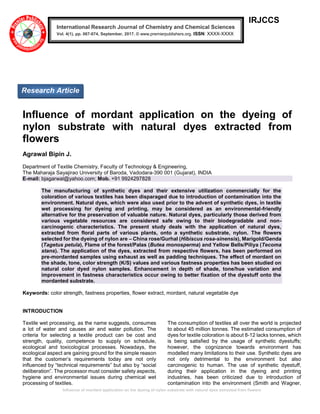Influence of mordant application on the dyeing of nylon substrate with natural dyes extracted from flowers
IRJCCS
Influence of mordant application on the dyeing of
nylon substrate with natural dyes extracted from
flowers
Agrawal Bipin J.
Department of Textile Chemistry, Faculty of Technology & Engineering,
The Maharaja Sayajirao University of Baroda, Vadodara-390 001 (Gujarat), INDIA
E-mail: bjagarwal@yahoo.com; Mob. +91 9924297828
The manufacturing of synthetic dyes and their extensive utilization commercially for the
coloration of various textiles has been disparaged due to introduction of contamination into the
environment. Natural dyes, which were also used prior to the advent of synthetic dyes, in textile
wet processing for dyeing and printing, may be considered as an environmental-friendly
alternative for the preservation of valuable nature. Natural dyes, particularly those derived from
various vegetable resources are considered safe owing to their biodegradable and non-
carcinogenic characteristics. The present study deals with the application of natural dyes,
extracted from floral parts of various plants, onto a synthetic substrate, nylon. The flowers
selected for the dyeing of nylon are – China rose/Gurhal (Hibiscus rosa-sinensis), Marigold/Genda
(Tagetus petula), Flame of the forest/Palas (Butea monosperma) and Yellow Bells/Piliya (Tecoma
stans). The application of the dyes, extracted from respective flowers, has been performed on
pre-mordanted samples using exhaust as well as padding techniques. The effect of mordant on
the shade, tone, color strength (K/S) values and various fastness properties has been studied on
natural color dyed nylon samples. Enhancement in depth of shade, tone/hue variation and
improvement in fastness characteristics occur owing to better fixation of the dyestuff onto the
mordanted substrate.
Keywords: color strength, fastness properties, flower extract, mordant, natural vegetable dye
INTRODUCTION
Textile wet processing, as the name suggests, consumes
a lot of water and causes air and water pollution. The
criteria for selecting a textile product can be cost and
strength, quality, competence to supply on schedule,
ecological and toxicological processes. Nowadays, the
ecological aspect are gaining ground for the simple reason
that the customer’s requirements today are not only
influenced by “technical requirements” but also by “social
deliberation”. The processor must consider safety aspects,
hygiene and environmental issues during chemical wet
processing of textiles.
The consumption of textiles all over the world is projected
to about 45 million tonnes. The estimated consumption of
dyes for textile coloration is about 8-12 lacks tonnes, which
is being satisfied by the usage of synthetic dyestuffs;
however, the cognizance towards environment has
modelled many limitations to their use. Synthetic dyes are
not only detrimental to the environment but also
carcinogenic to human. The use of synthetic dyestuff,
during their application in the dyeing and printing
industries, has been criticized due to introduction of
contamination into the environment (Smith and Wagner,
International Research Journal of Chemistry and Chemical Sciences
Vol. 4(1), pp. 067-074, September, 2017. © www.premierpublishers.org. ISSN: XXXX-XXXX
Research Article
 