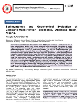 Sedimentology and Geochemical Evaluation of Campano-Maastrichtian Sediments, Anambra Basin, Nigeria.
IJGM
Sedimentology and Geochemical Evaluation of
Campano-Maastrichtian Sediments, Anambra Basin,
Nigeria.
1Uzoegbu MU* and2 Okon OS
1Department of Geology, Michael Okpara University of Agriculture, Umudike, Abia State, Nigeria.
2Department of Geology, Federal University, Oye-Ekiti, Ekiti State, Nigeria.
The Cretaceous sediments in the Anambra Basin (SE Nigeria) consist of a cyclic succession of
coals, carbonaceous shales, silty shales, siltstones and sandstones interpreted as deltaic
deposits. Statistics reveals a graphic mean range from 1.5 to 2.8, sorting range from 0.45 to 1.58,
skewness range from -0.58 to 0.32 and kurtosis between 0.38 and 2 for the Ajali Sandstone. From
these results, the sandstones in the area are dominated by medium to coarse grains, poorly to
moderately sorted, coarse skewed and very platykurtic sediments. Further sedimentological
evaluation in six localities indicates fluvial-flood plain-marginally marine facies for the Mamu and
Nsukka Formations and marine for the Nkporo and Enugu Shales. The geochemical evaluations
show that total organic carbon (TOC) (8.95wt%) of the samples constitutes that of good to
excellent source rock with oil, oil/gas, gas prones for kerogen types I, II/III, III indicated by Rock-
Eval S2/S3 (9.13). The high oxygen index (OI) (42.61 mgCO2g-1
TOC) suggest deposition in a shallow
marine environment. The Tmax (430o
C), indicate the immaturity to onset of maturity of these source
rocks. Potential reservoir units occur in the fluvial sandstones of the Ajali Formation and in the
marginal marine and flood plain sandstones of the Mamu Formation. The shales and claystones
of the Nsukka and Imo Formations may provide regional seals.
Key words: Sedimentology, Geochemistry, Kerogen, Petroleum system, Depositional environment, Cretaceous,
Anambra Basin.
INTRODUCTION
The Anambra Basin became the site of major deposition
following the Santonian folding in southeastern Nigeria
(Fig. 1). Compressional uplift of the Lower Benue Trough
succession (Albian to Coniacian) along a NE-SW axis was
accompanied by tectonic inversion and downwarping of
the Anambra platform. Estimates of total sediment
thickness in the Anambra Basin from gravity
measurements range from 1000-4500m (Ladipo et al.,
1992), out of which between 3000 and 3500m were
deposited during the late Cretaceous (Upper Campanian
to Maastrichtian). Traditionally coal petrographic studies
are mainly used for determining coal quality, coking
properties and composition, paleodepositional
environment, or coal ranking (Taylor et al., 1998). Recently
multi-analytical approach to coal petrography analysis
uses SEM-EDS, microprobe, Rock-Eval 6 pyrolysis,
solvent extract, and gas chromatography - Mass
Spectrometry (GC – MS) (i.e biomarkers), hydrous
pyrolysis (e.g Fowler et al., 1991; Taylor et al., 1998;
Petersen, 2002; Walker and Mastalerz, 2004) were
reviewed.
*Corresponding author: Uzoegbu M Uche. Department
of Geology, Michael Okpara University of Agriculture,
Umudike, Abia State, Nigeria. Email:
mu.uzoegbu@mouau.edu.ng GSM: 08030715958; Co-
Author Email: otobong.okon@fuoye.edu.ng
International Journal Geology and Mining
Vol. 3(2), pp. 110-127, September, 2017. © www.premierpublishers.org. ISSN: XXXX-XXXX
Research Article
 