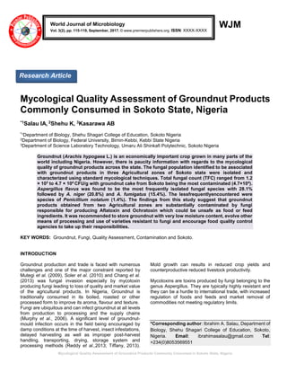 Mycological Quality Assessment of Groundnut Products Commonly Consumed in Sokoto State, Nigeria
WJM
Mycological Quality Assessment of Groundnut Products
Commonly Consumed in Sokoto State, Nigeria
*1Salau IA, 2Shehu K, 3Kasarawa AB
*1
Department of Biology, Shehu Shagari College of Education, Sokoto Nigeria
2Department of Biology, Federal University, Birnin-Kebbi, Kebbi State Nigeria
3Department of Science Laboratory Technology, Umaru Ali Shinkafi Polytechnic, Sokoto Nigeria
Groundnut (Arachis hypogaea L.) is an economically important crop grown in many parts of the
world including Nigeria. However, there is paucity information with regards to the mycological
quality of groundnut products across the state. The fungal population identified to be associated
with groundnut products in three Agricultural zones of Sokoto state were isolated and
characterized using standard mycological techniques. Total fungal count (TFC) ranged from 1.2
× 103
to 4.7 × 104
CFU/g with groundnut cake from Sokoto being the most contaminated (4.7×104
).
Aspergillus flavus was found to be the most frequently isolated fungal species with 28.1%
followed by A. niger (20.8%) and A. fumigatus (15.4%). The lessfrequentlyencountered were
species of Penicillium notatum (1.4%). The findings from this study suggest that groundnut
products obtained from two Agricultural zones are substantially contaminated by fungi
responsible for producing Aflatoxin and Ochratoxin which could be unsafe as food or feed
ingredients. It was recommended to store groundnut with very low moisture content, evolve other
means of processing and use of varieties resistant to fungi and encourage food quality control
agencies to take up their responsibilities.
KEY WORDS: Groundnut, Fungi, Quality Assessment, Contamination and Sokoto.
INTRODUCTION
Groundnut production and trade is faced with numerous
challenges and one of the major constraint reported by
Mutegi et al. (2009), Soler et al. (2010) and Chang et al.
(2013) was fungal invasion especially by mycotoxin
producing fungi leading to loss of quality and market value
of the agricultural products. In Nigeria, Groundnut is
traditionally consumed in its boiled, roasted or other
processed form to improve its aroma, flavour and texture.
Fungi are ubiquitous and can infect groundnut at all levels
from production to processing and the supply chains
(Murphy et al., 2006). A significant level of groundnut-
mould infection occurs in the field being encouraged by
damp conditions at the time of harvest, insect infestations,
delayed harvesting as well as improper post-harvest
handling, transporting, drying, storage system and
processing methods (Reddy et al.,2013; Tiffany, 2013).
Mold growth can results in reduced crop yields and
counterproductive reduced livestock productivity.
Mycotoxins are toxins produced by fungi belonging to the
genus Aspergillus. They are typically highly resistant and
they can be a hurdle to international trade, with increased
regulation of foods and feeds and market removal of
commodities not meeting regulatory limits.
*Corresponding author: Ibrahim A. Salau, Department of
Biology, Shehu Shagari College of Education, Sokoto,
Nigeria. Email: ibrahimasalau@gmail.com Tel:
+234(0)8053569551
World Journal of Microbiology
Vol. 3(2), pp. 115-119, September, 2017. © www.premierpublishers.org. ISSN: XXXX-XXXX
Research Article
 