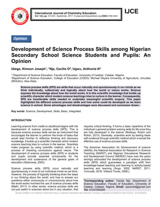 DEVELOPMENT OF SCIENCE PROCESS SKILLS AMONG NIGERIAN SECONDARY SCHOOL SCIENCE STUDENTS AND PUPILS: AN OPINION
IJCE
Development of Science Process Skills among Nigerian
Secondary School Science Students and Pupils: An
Opinion
Idiege, Kimson Joseph1, *Nja, Cecilia O2, Ugwu, Anthonia N3
1,2Department of Science Education, Faculty of Education, University of Calabar, Calabar, Nigeria
3Department of Science Education, College of Education (COED), Michael Okpara University of Agriculture, Umudike
(MOUAU), Abia State,
Science process skills (SPS) are skills that occur naturally and spontaneously in our minds as we
think individually, collectively and logically about how the world or nature works. Science
exposes the knowledge about how the world works. It is this scientific knowledge that builds up
scientific character which modern science teachings tries to nurture in the learner. Consequently,
SPS are transferable skills needed to undertake meaningful scientific enquiry. This paper
highlighted the different science process skills and how some could be developed as we learn
science in school. Some advantages and disadvantages were discussed and conclusion drawn.
Key words: Science, Development, Skills, Basic, Integrated.
INTRODUCTION
Learning science from cradle to adulthood begins with the
development of science process skills (SPS). This is
because science process skills serves as instrument that
encourages the learner to perform the kinds of tasks that
would lead him/her to reflective thinking and discovery
knowledge. It builds up a scientific character which modern
science teaching tries to nurture in the learner. Scientists
make progress by using scientific method, which is a
process of checking conclusions against nature. The
development of science process skills (SPS) in students
and pupils provide essential components for the
development and sustenance of the general goals of
education (Gbamanja, 2002).
Science process skills (SPS) occur naturally and
spontaneously in most of our individual minds as we think.
However, the process of logically breaking down the steps
in our thinking about the world; and how to answer our
questions either consciously or unconsciously about how
the world works involved the use of science process skills
(Malhi, 2017). In other words, science process skills are
not just useful in sciences alone but in any situation, that
requires critical thinking. It forms a basic repertoire of the
individual`s general problem-solving skills for life once they
are fully developed in the learner (Multisya, Rotich and
Rotich, 2013). Generally, scientists work by testing ideas
with evidence through scientific method which involved the
effective use of science process skills.
The American Association for Advancement of science
(AAAS), the National Association for Research in Science
Teaching (NARST) and Nigerian Educational Research
and Development Council (NERDC) have over the years
strongly advocated the development of science process
skills (SPS) which guarantees a paradigm shift from
knowledge-based teaching and learning to activity-based
teaching and learning (Ango, 2002; NARST, 2011;
Yumusak, 2016; Vittiand Torres, 2006;).
*Corresponding author: Cecilia Nja, Department of
Science Education, Faculty of Education, University of
Calabar, Calabar, Nigeria. Email: njacecilia@gmail.com
Tel: 07037958296
International Journal of Chemistry Education
Vol. 1(2), pp. 013-021, September, 2017. © www.premierpublishers.org.ISSN:2169-3342
Opinion
 