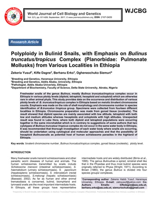 Polyploidy in Bulinid Snails, with Emphasis on Bulinus Truncatus/Tropicus Complex (Planorbidae: Pulmonate Mollusks) from Various Localities in Ethiopia
WJCBG
Polyploidy in Bulinid Snails, with Emphasis on Bulinus
truncatus/tropicus Complex (Planorbidae: Pulmonate
Mollusks) from Various Localities in Ethiopia
Zekeria Yusuf1, Kifle Dagne2, Berhanu Erko3, Ogheneochuko Siemuri4
1
Breeding and Genetics, Haramaya University, Ethiopia
2
Breeding and Genetics, Addis Ababa, University, Ethiopia
3
Pathologist, Addis Ababa Univeristy, Ethiopia
4
Department of Biochemistry, Faculty of Science, Delta State University, Abraka, Nigeria
Freshwater snails of the genus Bulinus, mostly Bulinus truncatus/tropicus complex occur in
Ethiopia in various ploidy levels (diploid, tetraploid, hexaploid and octoploid) which are otherwise
rare in other animal phyla. This study provides data on the occurrence and distribution of various
ploidy levels of B. truncatus/tropicus complex in Ethiopia based on meiotic bivalent chromosome
counts. Emphasis was made on the role of shell morphology and chromosome number in species
identification of B.truncatus /tropicus group. Specimens were collected from fourteen different
localities in Ethiopia. Chromosome preparation was made from gonad tissue (ovotestis). The
result showed that diploid species are mainly associated with low altitude, tetraploid with both
low and medium altitudes whereas hexaploids and octoploids with high altitudes. Unexpected
result was found in Lake Hora, where both diploid and tetraploid populations were occurring
together in the same microhabitat which is in contrary to suggestions of some authors that two
cytotypes of Bulinus truncatus/ tropicus complex do not occur in the same water body in Ethiopia.
It was recommended that thorough investigation of each water body where snails are occurring,
should be undertaken using cytological and molecular approaches and that the possibility of
hexaploid Bulinussnails as potential host of human schistosome parasites in the highland of
Ethiopia.
Key words: bivalent chromosome number, Bulinus truncatus/tropicus complex, gonad tissue (ovotestis), ploidy level.
INTRODUCTION
Many freshwater snails transmit schistosomiasis and other
parasitic worm diseases of human and animals. The
human schistosomes transmitted by snails include
Schistosoma mansoni (intestinal schistosomiasis), S.
haematobium (urinary schistosomiasis), S. japonicum
(hepatosplenic schistosomiasis), S. intercalatum (rectal
schistosomiasis), S.mekongi (hepatic schistosomiasis)
(Baswaid, 2002). As far as human and other animal
trematodiasis is concerned, bulinid, biomphlarid and
lymnaeid snails are the most important intermediate hosts.
In Ethiopia, all these groups have representative
intermediate hosts and are widely distributed (Birrie et al.,
1995). The genus Bulinushas a spired, sinistral shell like
that in the Physidae and thus most bulinid species were
originally referred to Physa (Wright, 1971). According to
Brown (1980), the genus Bulinus is divided into four
species groups/ complexes.
*Corresponding author: Zekeria Habib Yusuf, Haramaya
Univeristy, Ethiopia. E-mail: zaloyusuf@yahoo.com Co-
Authors Emails: kifledagne@aau.edu.et,
berhanu.erko@aau.edu.et, siemuriochuko@gmail.com
World Journal of Cell Biology and Genetics
Vol. 3(1), pp. 011-020, September, 2017. © www.premierpublishers.org, ISSN: 2167-0409x
Research Article
 