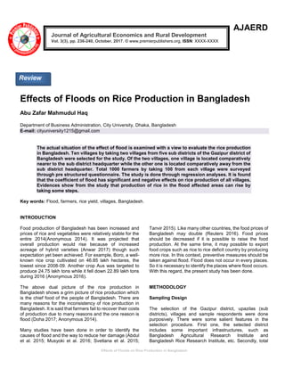 Effects of Floods on Rice Production in Bangladesh
AJAERD
Effects of Floods on Rice Production in Bangladesh
Abu Zafar Mahmudul Haq
Department of Business Administration, City University, Dhaka, Bangladesh
E-mail: cityuniversity1215@gmail.com
The actual situation of the effect of flood is examined with a view to evaluate the rice production
in Bangladesh. Ten villages by taking two villages from five sub districts of the Gazipur district of
Bangladesh were selected for the study. Of the two villages, one village is located comparatively
nearer to the sub district headquarter while the other one is located comparatively away from the
sub district headquarter. Total 1000 farmers by taking 100 from each village were surveyed
through pre structured questionnaire. The study is done through regression analyses. It is found
that the coefficient of flood has significant and negative effects on rice production of all villages.
Evidences show from the study that production of rice in the flood affected areas can rise by
taking some steps.
Key words: Flood, farmers, rice yield, villages, Bangladesh.
INTRODUCTION
Food production of Bangladesh has been increased and
prices of rice and vegetables were relatively stable for the
entire 2014(Anonymous 2014). It was projected that
overall production would rise because of increased
acreage of hybrid varieties (Anwar 2017) though such
expectation yet been achieved. For example, Boro, a well-
known rice crop cultivated on 46.85 lakh hectares, the
lowest since 2008-09. Another crop Aus was targeted to
produce 24.75 lakh tons while it fell down 22.89 lakh tons
during 2016 (Anonymous 2016).
The above dual picture of the rice production in
Bangladesh shows a grim picture of rice production which
is the chief food of the people of Bangladesh. There are
many reasons for the inconsistency of rice production in
Bangladesh. It is said that farmers fail to recover their costs
of production due to many reasons and the one reason is
flood (Doha 2017; Anonymous 2014).
Many studies have been done in order to identify the
causes of flood and the way to reduce her damage (Abdul
et al. 2015; Musyoki et al. 2016; Svetlana et al. 2015;
Tanvir 2015). Like many other countries, the food prices of
Bangladesh may double (Reuters 2016). Food prices
should be decreased if it is possible to raise the food
production. At the same time, it may possible to export
food crops such as rice to rice deficit country by producing
more rice. In this context, preventive measures should be
taken against flood. Flood does not occur in every places.
So it is necessary to identify the places where flood occurs.
With this regard, the present study has been done.
METHODOLOGY
Sampling Design
The selection of the Gazipur district, upazilas (sub
districts), villages and sample respondents were done
purposively. There were some salient features in the
selection procedure. First one, the selected district
includes some important infrastructures, such as
Bangladesh Agricultural Research Institute and
Bangladesh Rice Research Institute, etc. Secondly, total
Journal of Agricultural Economics and Rural Development
Vol. 3(3), pp. 236-240, October, 2017. © www.premierpublishers.org, ISSN: XXXX-XXXX
Review
 