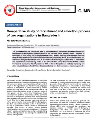 Comparative study of recruitment and selection process of two organizations in Bangladesh
GJMB
Comparative study of recruitment and selection process
of two organizations in Bangladesh
Abu Zafar Mahmudul Haq
Department of Business Administration, City University, Dhaka, Bangladesh
E-mail: cityuniversity1215@gmail.com
The study examined the satisfaction level of employees about recruitment and selection process
of Urmi Group- a readymade garment producer and the other one is Madina Cement Company. 38
employees of Urmi Group and 30 employees of Madina Cement Company were selected. Selection
of study sites and number of respondents were done purposively. Mean, standard deviation and
correlation analyses have been done. It is observed that employees’ satisfaction of recruitment
and selection is comparatively better in the case of Urmi Group than in the Madina Cement
Company. It is assumed that HR practice of RMG sector of Bangladesh is probably improving and
other industrial sector should follow this sector to improve their human resource management.
Key words: Recruitment, Selection, Urmi Group, Madina Cement, Correlation, Bangladesh.
INTRODUCTION
Recruitment is one of the essential elements of the human
resource management because people see organizations.
It is concerned about ensuring selection of right kind of
people in the organization. On the other hand, employee
selection in Bangladesh is often influenced by certain
quarters such as political and influential peoples of the
society. Indeed, Bangladesh is now an important center of
man power. At the same time Bangladesh faces
unemployment problem (Anonymous 2017). Garments
industries in Bangladesh presently face many problems
such as labor unrest, infrastructure, and HR practices (Haq
2016). The World Bank stresses continuous efforts to
reform garment sector (Anonymous 2017) in Bangladesh.
It is thus proven that the RMG sector in Bangladesh is
lacking in professional human resource management
practices. The country is rapidly moving towards
industrialization. Among many industrial sectors, Cement
industry is also one important source of producing building
material in Bangladesh. It is a growing and export oriented
industry in Bangladesh.
To face competition in the product market, effective
manpower is very important to produce and market good
products. Unless effective recruitment and selection of
manpower is practiced, it is not possible to face market
competition of any industry. Therefore, the present study
has been done with a view to determine the actual
recruitment and selection process of an RMG company
and a cement company in Bangladesh.
LITERATURE REVIEW
Unlike other sectors such as banking, garments etc.,
recruitment and selection processes related the cement
industry of Bangladesh is scanty. There is one study by
Ahmed (2014) who conducted the recruitment and
selection process of CEMEX cement Company in
Bangladesh. The study was based on descriptive
information. So, it is difficult to determine the actual
recruitment and selection process in the cement industry
in Bangladesh.
Global Journal of Management and Business
Vol. 4(2), pp. 060-064, October, 2017. © www.premierpublishers.org, ISSN: XXXX-XXXX
Review Article
 