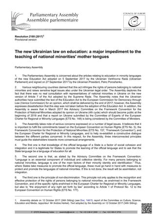 Resolution 2189 (2017)1
Provisional version
The new Ukrainian law on education: a major impediment to the
teaching of national minorities' mother tongues
Parliamentary Assembly
1. The Parliamentary Assembly is concerned about the articles relating to education in minority languages
of the new Education Act adopted on 5 September 2017 by the Ukrainian Verkhovna Rada (Ukrainian
Parliament) and signed on 27 September 2017 by the Ukrainian President, Petro Poroshenko.
2. Various neighbouring countries claimed that this act infringes the rights of persons belonging to national
minorities and raises sensitive legal issues also under the Ukrainian legal order. The Assembly deplores the
fact that there was no real consultation with representatives of national minorities in Ukraine on the new
version of Article 7 of the Act adopted by the Supreme Rada. The Assembly notes that the Ukrainian
authorities have submitted the text of the Education Act to the European Commission for Democracy through
Law (Venice Commission) for an opinion, which shall be delivered by the end of 2017; however, the Assembly
expresses dissatisfaction that this step was not taken before the adoption of the Education Act. In addition, the
Assembly is aware that in March 2017 the Advisory Committee on the Framework Convention for the
Protection of National Minorities adopted its opinion on Ukraine (4th cycle) which should become public at the
beginning of 2018 and that a report on Ukraine submitted by the Committee of Experts of the European
Charter for Regional or Minority Languages (ETS No. 148) is being considered by the Committee of Ministers.
3. The Assembly takes note of serious concerns expressed on a number of legal issues. It believes that it
is important to fulfil the commitments based on the European Convention on Human Rights (ETS No. 5), the
Framework Convention for the Protection of National Minorities (ETS No. 157, “Framework Convention”), and
the European Charter for Regional or Minority Languages, and to help re-establish a constructive dialogue
between the different parties concerned. In this respect, for the Assembly, three interconnected principles
must guide the stakeholders towards more consensual arrangements.
4. The first one is that knowledge of the official language of a State is a factor of social cohesion and
integration and it is legitimate for States to promote the learning of the official language and to ask that the
State language be a language of education for all.
5. The second one is that, as stated by the Advisory Committee on the Framework Convention:
“Language is an essential component of individual and collective identity. For many persons belonging to
national minorities, language is one of the main factors of their minority identity and identification.” Thus,
where States take measures to promote the official language, these must go hand in hand with measures to
protect and promote the languages of national minorities. If this is not done, the result will be assimilation, not
integration.
6. The third one is the principle of non-discrimination. This principle not only applies to the recognition and
effective protection of the rights of persons belonging to national minorities, as enshrined in the Framework
Convention, and of the specific rights enshrined in the European Charter for Regional or Minority Languages,
but also to “the enjoyment of any right set forth by law” according to Article 1 of Protocol No. 12 to the
European Convention on Human Rights (ETS No. 177).
1. Assembly debate on 12 October 2017 (34th Sitting) (see Doc. 14415, report of the Committee on Culture, Science,
Education and Media, rapporteur: Mr Andres Herkel). Text adopted by the Assembly on 12 October 2017 (34th Sitting).
http://assembly.coe.int
F - 67075 Strasbourg Cedex | assembly@coe.int | Tel: +33 3 88 41 2000 | Fax: +33 3 88 41 2733
 