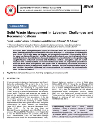 Solid Waste Management in Lebanon: Challenges and Recommendations
JEWM
Solid Waste Management in Lebanon: Challenges and
Recommendations
*Ismail I. Abbas1, Jinane K. Chaaban2, Abdel-Rahman Al-Rabaa3, Ali A. Shaar4
1,2,3Chemistry Department, Faculty of Sciences, Section I, Lebanese University, Hadat, Beirut, Lebanon.
4Lebanese Civil Aviation Authority and Beirut Arab University, Faculty of Science, Beirut, Lebanon.
Successful waste management plans require accurate data about the nature and composition of
waste. Despite the high content of organic (52%) and recyclable (37 %) materials in waste stream,
only 8% and 15% of solid waste are recycled and composted respectively. Unfortunately, 48% of
the waste are disposed in sanitary landfills. Dumping of waste and open burning is predominant
outside Beirut and Mount Lebanon. Adequate treatment is unavailable for wastes produced by
slaughterhouses, industrial premises and healthcare centers. Corruption, lack of human
resources and suitable facilities and inadequate technical skills are responsible for inefficient
municipal solid waste management. This paper aims at determining the current practices of
municipalities in terms of segregation, collection, treatment and final disposal of solid waste. It
also considers key policy challenges and recommendations for improving the municipal solid
waste management system.
Key Words: Solid Waste Management, Recycling, Composting, Incineration, Landfill.
INTRODUCTION
Waste generation in Lebanon has increased significantly
during the past decades. This is mainly due to the rise in
community living standards, urbanization, immigration of
Syrian refugees, and increasing in population levels
(Cohen, B. 2004; MOE, 2014). Solid waste management
(SWM) is critical in protecting environment and ensuring
human health. Therefore, new strategies are needed to
deal with the waste Lebanese produce today to prevent it
from creating problems for next generations. In the last
few months, Lebanon witnessed a waste management
crisis which results in the scattering of satellite landfills
and incineration sites throughout the country, with grave
consequences on health, economy and environment
(Sara, 2015; Giusti, 2009; Naharnet Newsdesk, 2016;
Coffey, 2010). For the first time, dioxin and
Dibenzanthracene compounds were identified in air in
Lebanon (Massoud 2016). These toxins have the potential
to raise the lifetime of cancer risk (Aderemi, 2012; Mazz,
2015; Thamaraiselvan, 2015) and may cause lasting ill
effects on human health and environment (Khairy, 2009).
Although Lebanon practiced a string of SWM plans
(Halldin, 2010; MOE, 2011) over the last 20 years, SWM
has remained a complex task. This is due to deficiency in
skills of modern SWM practices (Boadi, 2005; Vitorino de
Souza, 2017), lack of awareness on the threats of
unsustainable waste management practices (Henry,
2006), and poor Government support (Konteh, 2009).
Private sector has failed to shift from high percentage of
disposal to recovery of both energy and materials
(CDR/LACECO, 2011).
*Corresponding author: Ismail I. Abbas, Chemistry
Department, Faculty of Sciences, Section I, Lebanese
University, Hadat, Beirut, Lebanon. Email
ismailabbas057@gmail.com , Tel: +961-3-601140.
Co-Authors Email: jinane.chaaban@googlemail.com2,
arahman.rabaa@ul.edu.lb3
, ali.shaar@hotmail.com4
Journal of Environment and Waste Management
Vol. 4(3), pp. 235-243, October, 2017. © www.premierpublishers.org. ISSN: XXXX-XXXX
Research Article
 