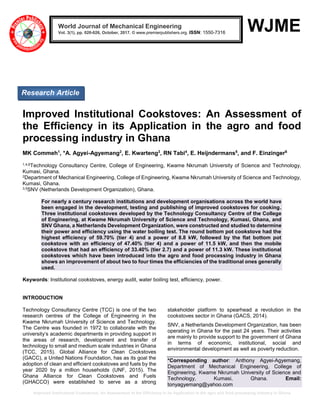 Improved Institutional Cookstoves: An Assessment of the Efficiency in its Application in the agro and food processing industry in Ghana
WJME
Improved Institutional Cookstoves: An Assessment of
the Efficiency in its Application in the agro and food
processing industry in Ghana
MK Commeh1
, *A. Agyei-Agyemang2
, E. Kwarteng3
, RN Tabi4
, E. Heijndermans5
, and F. Einzinger6
1,4,6Technology Consultancy Centre, College of Engineering, Kwame Nkrumah University of Science and Technology,
Kumasi, Ghana.
2Department of Mechanical Engineering, College of Engineering, Kwame Nkrumah University of Science and Technology,
Kumasi, Ghana.
3,5SNV (Netherlands Development Organization), Ghana.
For nearly a century research institutions and development organisations across the world have
been engaged in the development, testing and publishing of improved cookstoves for cooking.
Three institutional cookstoves developed by the Technology Consultancy Centre of the College
of Engineering, at Kwame Nkrumah University of Science and Technology, Kumasi, Ghana, and
SNV Ghana, a Netherlands Development Organization, were constructed and studied to determine
their power and efficiency using the water boiling test. The round bottom pot cookstove had the
highest efficiency of 59.70% (tier 4) and a power of 8.8 kW, followed by the flat bottom pot
cookstove with an efficiency of 47.40% (tier 4) and a power of 11.5 kW, and then the mobile
cookstove that had an efficiency of 33.40% (tier 2.7) and a power of 11.3 kW. These institutional
cookstoves which have been introduced into the agro and food processing industry in Ghana
shows an improvement of about two to four times the efficiencies of the traditional ones generally
used.
Keywords: Institutional cookstoves, energy audit, water boiling test, efficiency, power.
INTRODUCTION
Technology Consultancy Centre (TCC) is one of the two
research centres of the College of Engineering in the
Kwame Nkrumah University of Science and Technology.
The Centre was founded in 1972 to collaborate with the
university’s academic departments in providing support in
the areas of research, development and transfer of
technology to small and medium scale industries in Ghana
(TCC, 2015). Global Alliance for Clean Cookstoves
(GACC), a United Nations Foundation, has as its goal the
adoption of clean and efficient cookstoves and fuels by the
year 2020 by a million households (UNF, 2015). The
Ghana Alliance for Clean Cookstoves and Fuels
(GHACCO) were established to serve as a strong
stakeholder platform to spearhead a revolution in the
cookstoves sector in Ghana (GACS, 2014).
SNV, a Netherlands Development Organization, has been
operating in Ghana for the past 24 years. Their activities
are mainly to provide support to the government of Ghana
in terms of economic, institutional, social and
environmental development as well as poverty reduction.
*Corresponding author: Anthony Agyei-Agyemang,
Department of Mechanical Engineering, College of
Engineering, Kwame Nkrumah University of Science and
Technology, Kumasi, Ghana. Email:
tonyagyemang@yahoo.com
World Journal of Mechanical Engineering
Vol. 3(1), pp. 020-026, October, 2017. © www.premierpublishers.org. ISSN: 1550-7316
Research Article
 