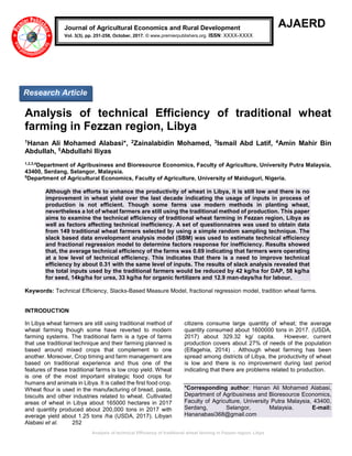 Analysis of technical Efficiency of traditional wheat farming in Fezzan region, Libya
AJAERD
Analysis of technical Efficiency of traditional wheat
farming in Fezzan region, Libya
1Hanan Ali Mohamed Alabasi*, 2Zainalabidin Mohamed, 3Ismail Abd Latif, 4Amin Mahir Bin
Abdullah, 5Abdullahi Iliyas
1,2,3,4
Department of Agribusiness and Bioresource Economics, Faculty of Agriculture, University Putra Malaysia,
43400, Serdang, Selangor, Malaysia.
5
Department of Agricultural Economics, Faculty of Agriculture, University of Maiduguri, Nigeria.
Although the efforts to enhance the productivity of wheat in Libya, it is still low and there is no
improvement in wheat yield over the last decade indicating the usage of inputs in process of
production is not efficient. Though some farms use modern methods in planting wheat,
nevertheless a lot of wheat farmers are still using the traditional method of production. This paper
aims to examine the technical efficiency of traditional wheat farming in Fezzan region, Libya as
well as factors affecting technical inefficiency. A set of questionnaires was used to obtain data
from 149 traditional wheat farmers selected by using a simple random sampling technique. The
slack based data envelopment analysis model (SBM) was used to estimate technical efficiency
and fractional regression model to determine factors response for inefficiency. Results showed
that, the average technical efficiency of the farms was 0.69 indicating that farmers were operating
at a low level of technical efficiency. This indicates that there is a need to improve technical
efficiency by about 0.31 with the same level of inputs. The results of slack analysis revealed that
the total inputs used by the traditional farmers would be reduced by 42 kg/ha for DAP, 58 kg/ha
for seed, 14kg/ha for urea, 33 kg/ha for organic fertilizers and 12.9 man-days/ha for labour.
Keywords: Technical Efficiency, Slacks-Based Measure Model, fractional regression model, tradition wheat farms.
INTRODUCTION
In Libya wheat farmers are still using traditional method of
wheat farming though some have reverted to modern
farming systems. The traditional farm is a type of farms
that use traditional technique and their farming planned is
based around mixed crops that complement to one
another. Moreover, Crop timing and farm management are
based on traditional experience and thus one of the
features of these traditional farms is low crop yield. Wheat
is one of the most important strategic food crops for
humans and animals in Libya. It is called the first food crop.
Wheat flour is used in the manufacturing of bread, pasta,
biscuits and other industries related to wheat. Cultivated
areas of wheat in Libya about 165000 hectares in 2017
and quantity produced about 200,000 tons in 2017 with
average yield about 1.25 tons /ha (USDA, 2017). Libyan
citizens consume large quantity of wheat; the average
quantity consumed about 1600000 tons in 2017. (USDA,
2017) about 329.32 kg/ capita. However, current
production covers about 27% of needs of the population
(Elfagehia, 2014) . Although wheat farming has been
spread among districts of Libya, the productivity of wheat
is low and there is no improvement during last period
indicating that there are problems related to production.
*Corresponding author: Hanan Ali Mohamed Alabasi,
Department of Agribusiness and Bioresource Economics,
Faculty of Agriculture, University Putra Malaysia, 43400,
Serdang, Selangor, Malaysia. E-mail:
Hananabasi368@gmail.com
Alabasi et al. 252
Journal of Agricultural Economics and Rural Development
Vol. 3(3), pp. 251-258, October, 2017. © www.premierpublishers.org. ISSN: XXXX-XXXX
Research Article
 