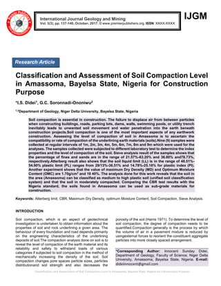 `Classification and Assessment of Soil Compaction Level in Amassoma, Bayelsa State, Nigeria for Construction Purpose
IJGM
Classification and Assessment of Soil Compaction Level
in Amassoma, Bayelsa State, Nigeria for Construction
Purpose
*I.S. Didei1, G.C. Soronnadi-Ononiwu2
1,2
Department of Geology, Niger Delta University, Bayelsa State, Nigeria
Soil compaction is essential in construction. The failure to displace air from between particles
when constructing buildings, roads, parking lots, dams, walls, swimming pools, or utility trench
inevitably leads to unwanted soil movement and water penetration into the earth beneath
construction projects.Soil compaction is one of the most important aspects of any earthwork
construction. Assessing the level of compaction of soil in Amassoma is to ascertain the
compatibility or rate of compaction of the underlining earth materials (soils).Nine (9) samples were
collected at regular intervals of 1m, 2m, 3m, 4m, 5m, 6m, 7m, 8m and 9m which were used for the
analyses. The samples collected were subjected to different laboratory test to determine the index
properties and the level of compaction of the soil. Sieve analysis result of the samples shows that
the percentage of fines and sands are in the range of 21.57%-63.20% and 36.80% and78.73%,
respectively.Atterberg result also shows that the soil liquid limit (LL) is in the range of 48.51%-
54.90% plastic limit (PL) ranges from 29/13%-36.51% and 14.78%-25.18% for plastic index (PI).
Another experiment shows that the value of maximum Dry Density (MD) and Optimum Moisture
Content (OMC) are 1.70g/cm3
and 18 40%. The analysis done for this work reveals that the soil in
the area (Amassoma) can be classified as medium to high plastic soil (unified soil classification
system) and that the soil in moderately compacted. Comparing the CBR test results with the
Nigeria standard, the soils found in Amassoma can be used as sub-grade materials for
construction.
Keywords: Atterberg limit, CBR, Maximum Dry Density, optimum Moisture Content, Soil Compaction, Sieve Analysis.
INTRODUCTION
Soil compaction, which is an aspect of geotechnical
investigation is undertaken to obtain information about the
properties of soil and rock underlining a given area. The
behaviour of every foundation and road depends primarily
on the engineering characteristics of the underlining
deposits of soil.The compaction analysis done on soil is to
reveal the level of compaction of the earth material and its
reliability and safety to withstand loads of various
categories if subjected to soil compaction in the method of
mechanically increasing the density of the soil. Soil
compaction changes pore spaces particle sizes, particles
distributionand soil strength and also decreases the
porosity of the soil (Harris 1971). To determine the level of
soil compaction, the degree of compaction needs to be
quantified.Compaction generally is the process by which
the volume of air in a pavement mixture is reduced by
usingexternal forces to reorient the constituent aggregate
particles into more closely spaced arrangement.
*Corresponding Author: Innocent Sunday Didei,
Department of Geology, Faculty of Science, Niger Delta
University, Amassoma, Bayelsa State, Nigeria. E-mail:
dideiinnocent@gmail.com
International Journal Geology and Mining
Vol. 3(3), pp. 137-140, October, 2017. © www.premierpublishers.org. ISSN: XXXX-XXXX
Research Article
 