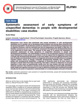 Systematic assessment of early symptoms of unspecified dementias in people with developmental disabilities: case studies
IRJPMH
Systematic assessment of early symptoms of
unspecified dementias in people with developmental
disabilities: case studies
Suela Ndoja
Lecturer- University “Luigj Gurakuqi”, Clinical Psychologist- Association, Progetto Speranza, Albania
Email: sundoprospe@gmail.com
Researchers have shown that individuals with mental retardation or with developmental
disabilities are at a greater risk of developing health problems and among others dementia than
the general population. As the literature points out, dementia is characterized by progressive loss
of cognitive functions, until the individual has lost all independency and ability in daily life. It is
therefore necessary to carry out a systematic assessment throughout the developmental phases
at the beginning of these signs. The purpose of this paper is to present the importance of
systematic assessment of early symptoms of unspecified dementias in people with
developmental disabilities. The methodology is based on the pre-dementia analysis of two study
cases followed by a 2-year period. In conclusion, it can be argued that the diagnosis of dementia
in people with developmental disabilities, in the early stages, has become difficult because of the
lack of reliable and standardized criteria and diagnostic procedures and difficulties to investigate
cognitive decline versus an already vulnerable developmental disability base. Therefore, in
people with developmental disabilities, a diagnosis of dementia needs to be done based on
changes in mental status from basic functioning. This helps a clinician to determine an accurate
diagnosis in later years as hypothetically results from two case studies with later subcortical
dementia. However, this endeavour remains to be discussed widely by mental health specialists,
public health and cognitive neuroscience in order to determine whether this contribution provided
actually has the power of explanation understandable or is understandable by the part of interest.
Key words: systematic assessment, early symptoms of unspecified dementias, people with developmental disabilities,
case studies, pre-demential analysis
INTRODUCTION
What we call the future is the shadow that our past casts
before us- Marcel Proust (1871-1922).
For most people, the image for people with developmental
disabilities (PDD) is shaped by our personal experiences
as we may have seen closely or in the community how they
function in everyday life. In this regard, according to the
DSM-V(2013), the PDD is characterized by constraints on
general mental abilities and adaptive functioning that result
from the course of a person's developmental life. These
limitations are apparent in comparison with other people of
the same age, gender and socio-cultural background. The
PDD significantly demonstrate low intellectual
performance in perceiving and processing information,
learning quickly and efficiently, applying their knowledge
and skills to developing problems, thinking creatively and
responding in a fast and accurate way. Although these
signs are reflected in their functioning in everyday life, PDD
also present a comorbid state of mental health.
In the last decade, the professional knowledge associated
especially with the abovementioned situations has
increased significantly as they cause serious obstacles to
their social integration. But what can these inferior or
International Research Journal of Psychiatric and Mental Health
Vol. 1(1), pp. 002-009, October, 2017. © www.premierpublishers.org, ISSN: 2141-5008
Case Study
 
