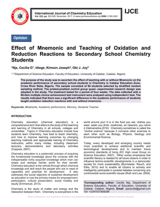 Effect of Mnemonic and Teaching of Oxidation and Reduction Reactions to Secondary School Chemistry Students
IJCE
Effect of Mnemonic and Teaching of Oxidation and
Reduction Reactions to Secondary School Chemistry
Students
*Nja, Cecilia O1, Idiege, Kimson Joseph2, Obi J. Joy3
1,2,3Department of Science Education, Faculty of Education, University of Calabar, Calabar, Nigeria
The purpose of the study was to ascertain the effect of teaching with or without Mnemonic on the
academic performance of secondary school students in Chemistry in Calabar Education Zone,
Cross River State, Nigeria. The sample consisted of 60 students selected by stratified random
sampling method. The pretest-posttest control group quasi- experimental research design was
adopted in the study. The treatment lasted for a period of four weeks. The data collected with a
60-item multiple choice achievement test instrument were analyzed using independent t test. The
results indicated that there was a significant difference in the academic performance of students
taught oxidation reduction reactions with and without mnemonic.
Keywords; Mnemonic, Academic performance, Memory, Students Teacher
INTRODUCTION
Chemistry education (chemical education) is a
comprehensive term that refers to the study of the teaching
and learning of Chemistry in all schools, colleges and
universities. Topics in Chemistry education include how
students learn Chemistry, how best to teach chemistry,
and how to improve learning outcomes by changing
teaching methods and appropriate training of Chemistry
instructors, within many modes, including classroom
lecturers, demonstrations and laboratory activities
(Coppola, 2007).
Chemistry education is a systematic process of acquiring
the fundamental knowledge about the universe with the
indispensable richly acquired knowledge which man can
shape and reshape his/her world for their benefit.
Chemistry education is the vehicle through which chemical
knowledge and skill reach the people who are in need of
capacities and potential for development. It also
addresses the social objective of sustained development
as education is now the primary means for empowerment,
participation, cultural preservation, social mobility and
equity (Emmanuel, 2013).
Chemistry is the study of matter and energy and the
interaction between them. Chemistry is everywhere in the
world around you! It is in the food you eat, clothes you
wear, water you drink, medicines, air cleaners, you name
it (Helmenstine,2016). Chemistry sometimes is called the
“central science” because it connects other sciences to
each other such as Biology, Physics, Geology and
Environmental Science.
Today, every developed and emerging country needs
more scientists to achieve additional scientific and
technological developments and to maintain future
economic standards of living (EC High Level Group on
Science Education, 2007). Other voices emphasize that
scientific literacy is needed for all future citizens in order to
influence techno-scientific developments in a democratic
society for more sustainability (Burmeister, Rauch, and
Eilks, 2012) and to enable all citizens to actively and
intelligently participate in societal debates concerning any
controversial socio-scientific issues (Roth and Lee, 2004).
*Corresponding author: Cecilia Nja, Department of
Science Education, Faculty of Education, University of
Calabar, Calabar, Nigeria. Email: njacecilia@gmail.com
Tel: +2347037958296
International Journal of Chemistry Education
Vol. 2(2), pp. 022-026, November, 2017. © www.premierpublishers.org ISSN: 2169-3342
Opinion
 