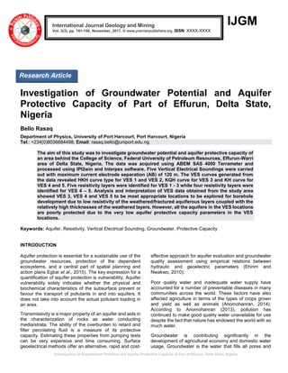 Investigation of Groundwater Potential and Aquifer Protective Capacity of Part of Effurun, Delta State, Nigeria
IJGM
Investigation of Groundwater Potential and Aquifer
Protective Capacity of Part of Effurun, Delta State,
Nigeria
Bello Rasaq
Department of Physics, University of Port Harcourt, Port Harcourt, Nigeria
Tel.: +234(0)8036684498; Email: rasaq.bello@uniport.edu.ng
The aim of this study was to investigate groundwater potential and aquifer protective capacity of
an area behind the College of Science, Federal University of Petroleum Resources, Effurun-Warri
area of Delta State, Nigeria. The data was acquired using ABEM SAS 4000 Terrameter and
processed using IPI2win and Interpex software. Five Vertical Electrical Soundings were carried
out with maximum current electrode separation (AB) of 120 m. The VES curves generated from
the data revealed HKH curve type for VES 1 and VES 2, KQH curve for VES 3 and KH curve for
VES 4 and 5. Five resistivity layers were identified for VES 1 - 3 while four resistivity layers were
identified for VES 4 – 5. Analysis and interpretation of VES data obtained from the study area
showed VES 3, VES 4 and VES 5 to be most appropriate locations to be explored for borehole
development due to low resistivity of the weathered/fractured aquiferous layers coupled with the
relatively high thicknesses of the weathered layers. However, all the aquifers in the VES locations
are poorly protected due to the very low aquifer protective capacity parameters in the VES
locations.
Keywords: Aquifer, Resistivity, Vertical Electrical Sounding, Groundwater, Protective Capacity
INTRODUCTION
Aquifer protection is essential for a sustainable use of the
groundwater resources, protection of the dependent
ecosystems, and a central part of spatial planning and
action plans Egbai et al., 2015). The key expression for a
quantification of aquifer protection is vulnerability. Aquifer
vulnerability solely indicates whether the physical and
biochemical characteristics of the subsurface prevent or
favour the transport of pollutants in and into aquifers. It
does not take into account the actual pollutant loading in
an area.
Transmissivity is a major property of an aquifer and aids in
the characterization of rocks as water conducting
media/strata. The ability of the overburden to retard and
filter percolating fluid is a measure of its protective
capacity. Estimating these properties from pumping tests
can be very expensive and time consuming. Surface
geoelectrical methods offer an alternative, rapid and cost-
effective approach for aquifer evaluation and groundwater
quality assessment using empirical relations between
hydraulic and geoelectric parameters (Ehirim and
Nwakwo, 2010).
Poor quality water and inadequate water supply have
accounted for a number of preventable diseases in many
communities across the world. These factors have also
affected agriculture in terms of the types of crops grown
and yield as well as animals (Anomohanran, 2014).
According to Anomohanran (2013), pollution has
continued to make good quality water unavailable for use
despite the fact that nature has endowed the world with so
much water.
Groundwater is contributing significantly in the
development of agricultural economy and domestic water
usage. Groundwater is the water that fills all pores and
International Journal Geology and Mining
Vol. 3(3), pp. 141-150, November, 2017. © www.premierpublishers.org. ISSN: XXXX-XXXX
Research Article
 