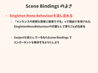 Scene Bindings のよさ
• Singleton Mono Behaviourを消し去れる
– 「インタンスの参照を簡単に取得できる」って理由で多用された
SingletonMonoBehaviourの代替として使うことが出来る
– Zenjectを導入しているならScene Bindings で
コンポーネントを解決するようにしよう
 
