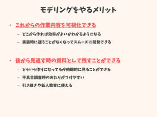 モデリングをやるメリット
• これからの作業内容を可視化できる
– どこから作れば効率がよいかわかるようになる
– 実装時に迷うことがなくなってスムーズに開発できる
• 後から見返す時の資料として残すことができる
– どういう作りになってるか俯瞰的に見ることができる
– 不具合調査時のあたりがつけやすい
– 引き継ぎや新人教育に使える
 