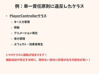 例：単一責任原則に違反したクラス
• PlayerControllerクラス
– キー入力管理
– 移動
– アニメーション再生
– 体力管理
– エフェクト・効果音再生
1つのクラスに機能が詰まりすぎ！
機能追加や修正する時に、関係ない部分に影響が出る可能性が高い！
 