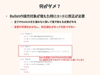 何がダメ？
• Bulletの操作対象が増えた時にコードに修正が必要
– 全てのSwitch文を漏れなく探して書き換える必要がある
– 変更の手間もかかるし、修正漏れがあっても気づけない
Bossを実装したのでSwitch文に追加
もし追加を忘れてもエラーにならないし動いてしまう
 
