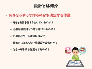 設計とは何か
• 何をどうやって作るのかを決定する作業
– そもそも何を作ろうとしているのか？
– 必要な機能はどうすれば作れるのか？
– 必要なリソースは何なのか？
– 作るのにどれくらい時間がかかるのか？
– どういう手順で作業をするのか？
 