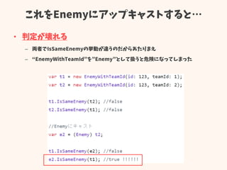 これをEnemyにアップキャストすると…
• 判定が壊れる
– 両者でIsSameEnemyの挙動が違うのだからあたりまえ
– “EnemyWithTeamId”を”Enemy”として扱うと危険になってしまった
 