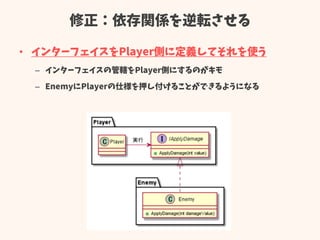 修正：依存関係を逆転させる
• インターフェイスをPlayer側に定義してそれを使う
– インターフェイスの管轄をPlayer側にするのがキモ
– EnemyにPlayerの仕様を押し付けることができるようになる
 